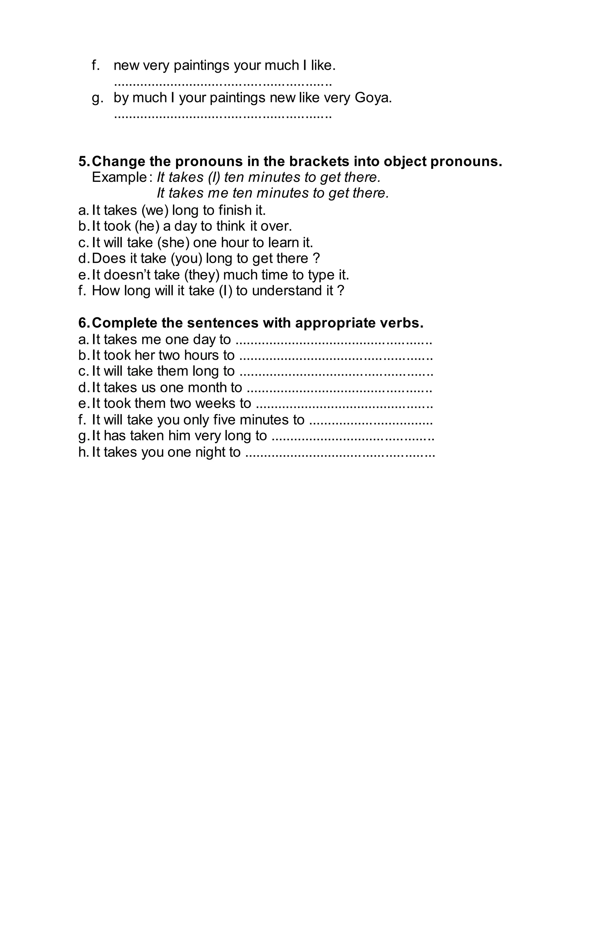 f. new very paintings your much I like. 
......................................................... 
g. by much I your paintings new like very Goya. 
......................................................... 
5. Change the pronouns in the brackets into object pronouns. 
Example : It takes (I) ten minutes to get there. 
It takes me ten minutes to get there. 
a. It takes (we) long to finish it. 
b. It took (he) a day to think it over. 
c. It will take (she) one hour to learn it. 
d. Does it take (you) long to get there ? 
e. It doesn’t take (they) much time to type it. 
f. How long will it take (I) to understand it ? 
6. Complete the sentences with appropriate verbs. 
a. It takes me one day to .................................................... 
b. It took her two hours to ................................................... 
c. It will take them long to ................................................... 
d. It takes us one month to ................................................. 
e. It took them two weeks to ............................................... 
f. It will take you only five minutes to ................................. 
g. It has taken him very long to ........................................... 
h. It takes you one night to .................................................. 
 
