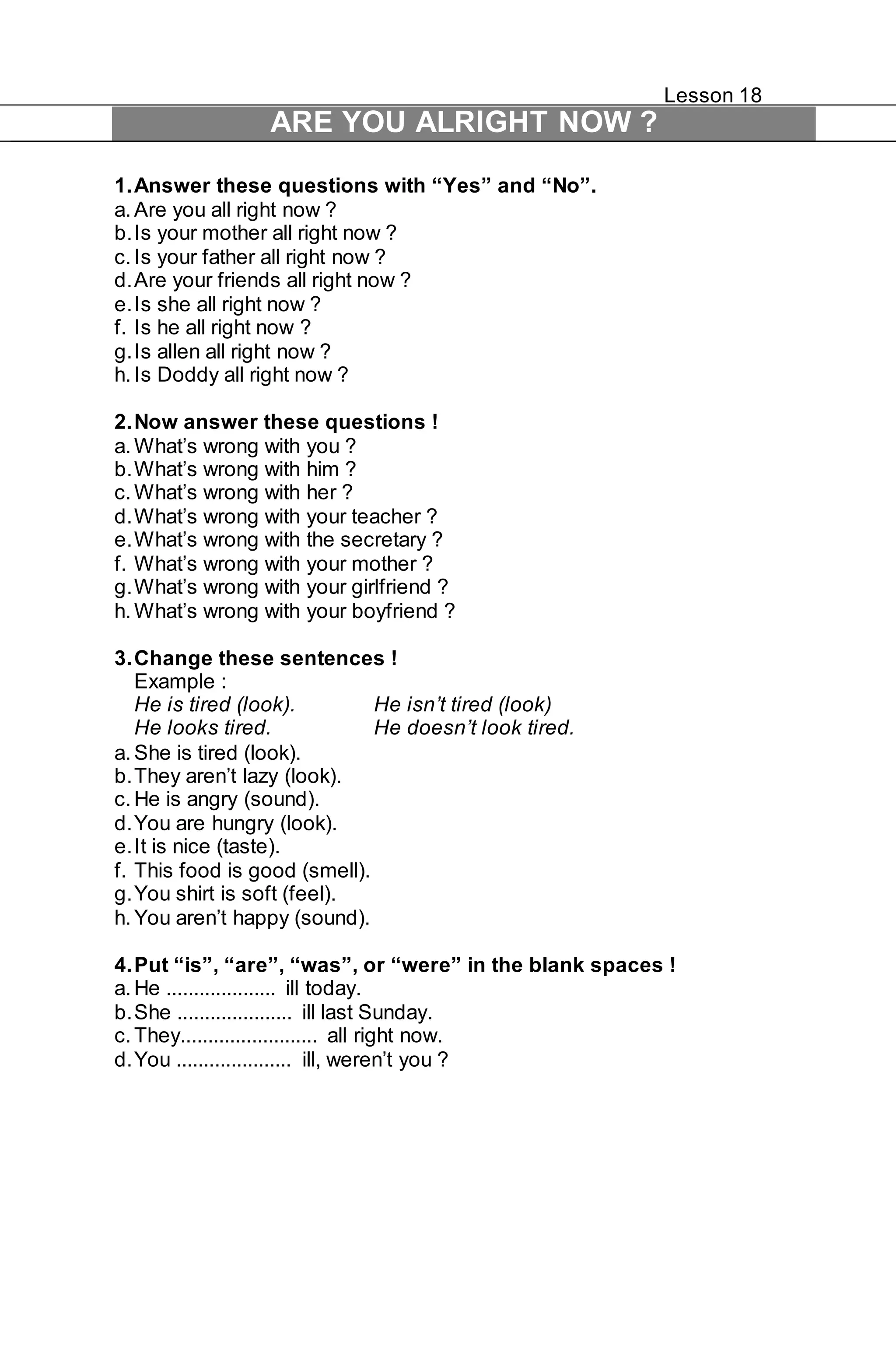 Lesson 18 
ARE YOU ALRIGHT NOW ? 
1. Answer these questions with “Yes” and “No”. 
a. Are you all right now ? 
b. Is your mother all right now ? 
c. Is your father all right now ? 
d. Are your friends all right now ? 
e. Is she all right now ? 
f. Is he all right now ? 
g. Is allen all right now ? 
h. Is Doddy all right now ? 
2. Now answer these questions ! 
a. What’s wrong with you ? 
b. What’s wrong with him ? 
c. What’s wrong with her ? 
d. What’s wrong with your teacher ? 
e. What’s wrong with the secretary ? 
f. What’s wrong with your mother ? 
g. What’s wrong with your girlfriend ? 
h. What’s wrong with your boyfriend ? 
3. Change these sentences ! 
Example : 
He is tired (look). He isn’t tired (look) 
He looks tired. He doesn’t look tired. 
a. She is tired (look). 
b. They aren’t lazy (look). 
c. He is angry (sound). 
d. You are hungry (look). 
e. It is nice (taste). 
f. This food is good (smell). 
g. You shirt is soft (feel). 
h. You aren’t happy (sound). 
4. Put “is”, “are”, “was”, or “were” in the blank spaces ! 
a. He .................... ill today. 
b. She ..................... ill last Sunday. 
c. They......................... all right now. 
d. You ..................... ill, weren’t you ? 
 