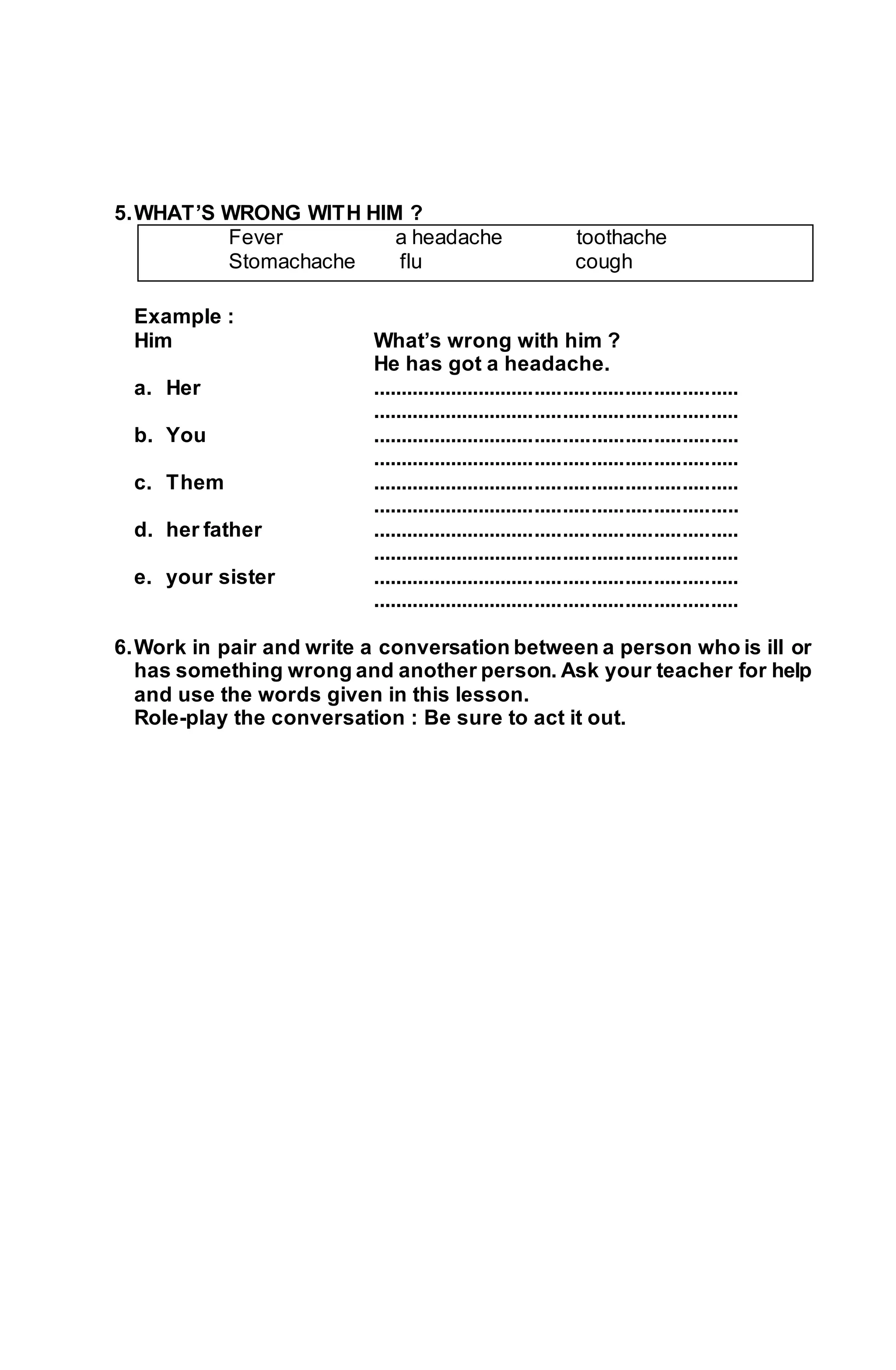 5. WHAT’S WRONG WITH HIM ? 
Fever a headache toothache 
Stomachache flu cough 
Example : 
Him What’s wrong with him ? 
He has got a headache. 
a. Her ................................................................. 
................................................................. 
b. You ................................................................. 
................................................................. 
c. Them ................................................................. 
................................................................. 
d. her father ................................................................. 
................................................................. 
e. your sister ................................................................. 
................................................................. 
6. Work in pair and write a conversation between a person who is ill or 
has something wrong and another person. Ask your teacher for help 
and use the words given in this lesson. 
Role-play the conversation : Be sure to act it out. 
 