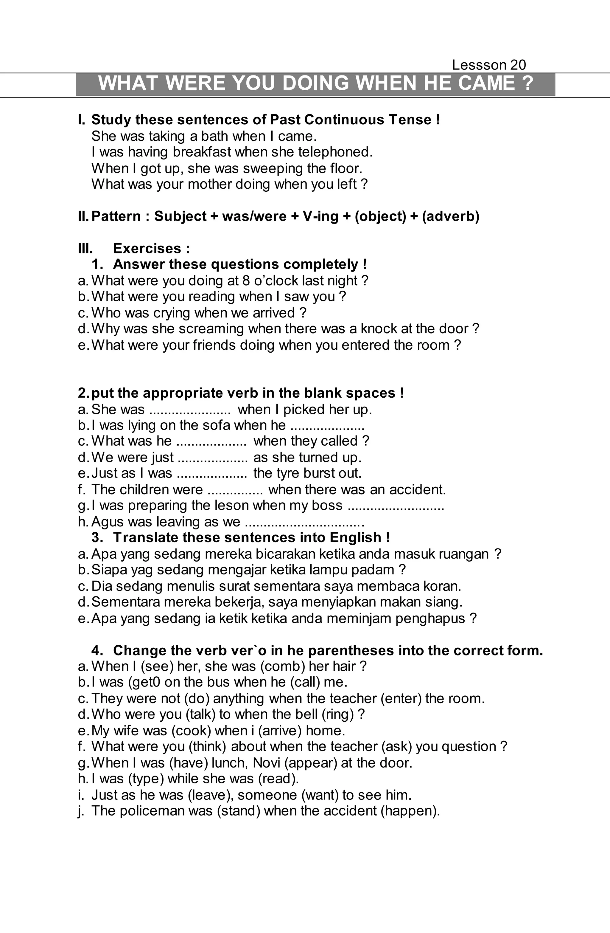 Lessson 20 
WHAT WERE YOU DOING WHEN HE CAME ? 
I. Study these sentences of Past Continuous Tense ! 
She was taking a bath when I came. 
I was having breakfast when she telephoned. 
When I got up, she was sweeping the floor. 
What was your mother doing when you left ? 
II. Pattern : Subject + was/were + V-ing + (object) + (adverb) 
III. Exercises : 
1. Answer these questions completely ! 
a. What were you doing at 8 o’clock last night ? 
b. What were you reading when I saw you ? 
c. Who was crying when we arrived ? 
d. Why was she screaming when there was a knock at the door ? 
e. What were your friends doing when you entered the room ? 
2. put the appropriate verb in the blank spaces ! 
a. She was ...................... when I picked her up. 
b. I was lying on the sofa when he .................... 
c. What was he ................... when they called ? 
d. We were just ................... as she turned up. 
e. Just as I was ................... the tyre burst out. 
f. The children were ............... when there was an accident. 
g. I was preparing the leson when my boss .......................... 
h. Agus was leaving as we ................................ 
3. Translate these sentences into English ! 
a. Apa yang sedang mereka bicarakan ketika anda masuk ruangan ? 
b. Siapa yag sedang mengajar ketika lampu padam ? 
c. Dia sedang menulis surat sementara saya membaca koran. 
d. Sementara mereka bekerja, saya menyiapkan makan siang. 
e. Apa yang sedang ia ketik ketika anda meminjam penghapus ? 
4. Change the verb ver`o in he parentheses into the correct form. 
a. When I (see) her, she was (comb) her hair ? 
b. I was (get0 on the bus when he (call) me. 
c. They were not (do) anything when the teacher (enter) the room. 
d. Who were you (talk) to when the bell (ring) ? 
e. My wife was (cook) when i (arrive) home. 
f. What were you (think) about when the teacher (ask) you question ? 
g. When I was (have) lunch, Novi (appear) at the door. 
h. I was (type) while she was (read). 
i. Just as he was (leave), someone (want) to see him. 
j. The policeman was (stand) when the accident (happen). 
 