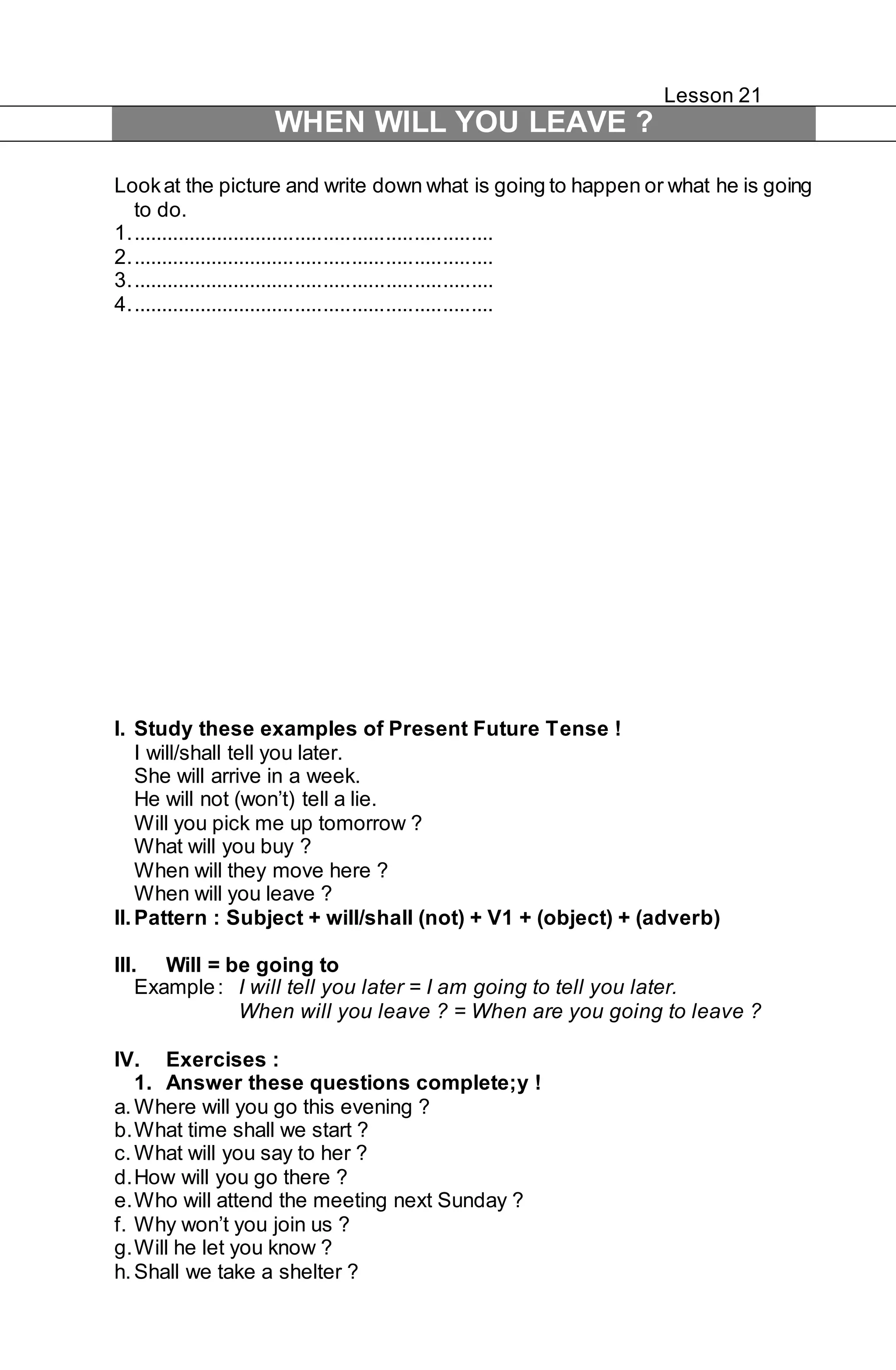 Lesson 21 
WHEN WILL YOU LEAVE ? 
Look at the picture and write down what is going to happen or what he is going 
to do. 
1. ................................................................ 
2. ................................................................ 
3. ................................................................ 
4. ................................................................ 
I. Study these examples of Present Future Tense ! 
I will/shall tell you later. 
She will arrive in a week. 
He will not (won’t) tell a lie. 
Will you pick me up tomorrow ? 
What will you buy ? 
When will they move here ? 
When will you leave ? 
II. Pattern : Subject + will/shall (not) + V1 + (object) + (adverb) 
III. Will = be going to 
Example : I will tell you later = I am going to tell you later. 
When will you leave ? = When are you going to leave ? 
IV. Exercises : 
1. Answer these questions complete;y ! 
a. Where will you go this evening ? 
b. What time shall we start ? 
c. What will you say to her ? 
d. How will you go there ? 
e. Who will attend the meeting next Sunday ? 
f. Why won’t you join us ? 
g. Will he let you know ? 
h. Shall we take a shelter ? 
 