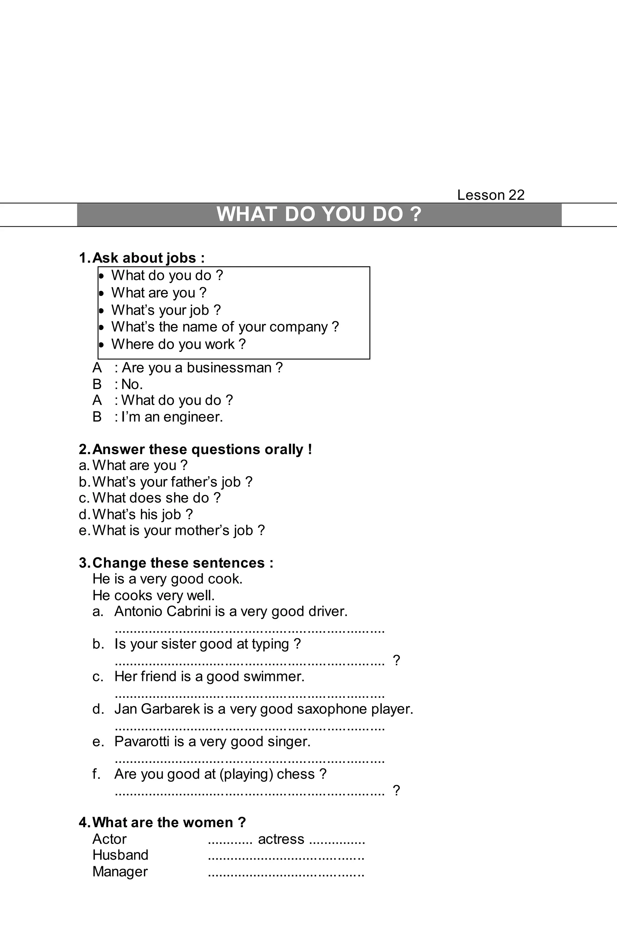 Lesson 22 
WHAT DO YOU DO ? 
1. Ask about jobs : 
 What do you do ? 
 What are you ? 
 What’s your job ? 
 What’s the name of your company ? 
 Where do you work ? 
A : Are you a businessman ? 
B : No. 
A : What do you do ? 
B : I’m an engineer. 
2. Answer these questions orally ! 
a. What are you ? 
b. What’s your father’s job ? 
c. What does she do ? 
d. What’s his job ? 
e. What is your mother’s job ? 
3. Change these sentences : 
He is a very good cook. 
He cooks very well. 
a. Antonio Cabrini is a very good driver. 
...................................................................... 
b. Is your sister good at typing ? 
...................................................................... ? 
c. Her friend is a good swimmer. 
...................................................................... 
d. Jan Garbarek is a very good saxophone player. 
...................................................................... 
e. Pavarotti is a very good singer. 
...................................................................... 
f. Are you good at (playing) chess ? 
...................................................................... ? 
4. What are the women ? 
Actor ............ actress ............... 
Husband ......................................... 
Manager ......................................... 
 