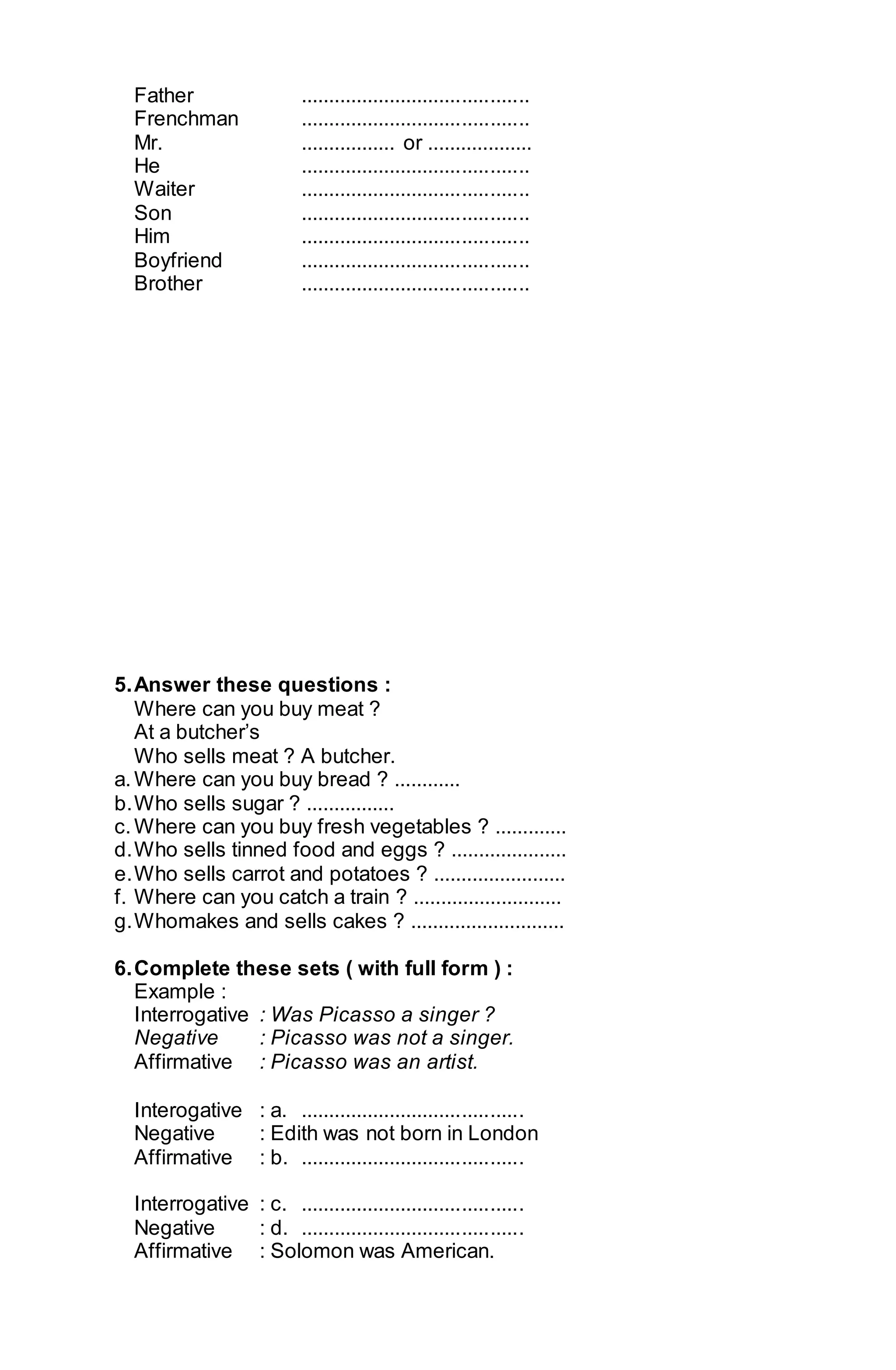 Father ......................................... 
Frenchman ......................................... 
Mr. ................. or ................... 
He ......................................... 
Waiter ......................................... 
Son ......................................... 
Him ......................................... 
Boyfriend ......................................... 
Brother ......................................... 
5. Answer these questions : 
Where can you buy meat ? 
At a butcher’s 
Who sells meat ? A butcher. 
a. Where can you buy bread ? ............ 
b. Who sells sugar ? ................ 
c. Where can you buy fresh vegetables ? ............. 
d. Who sells tinned food and eggs ? ..................... 
e. Who sells carrot and potatoes ? ........................ 
f. Where can you catch a train ? ........................... 
g. Whomakes and sells cakes ? ............................ 
6. Complete these sets ( with full form ) : 
Example : 
Interrogative : Was Picasso a singer ? 
Negative : Picasso was not a singer. 
Affirmative : Picasso was an artist. 
Interogative : a. ........................................ 
Negative : Edith was not born in London 
Affirmative : b. ........................................ 
Interrogative : c. ........................................ 
Negative : d. ........................................ 
Affirmative : Solomon was American. 
 