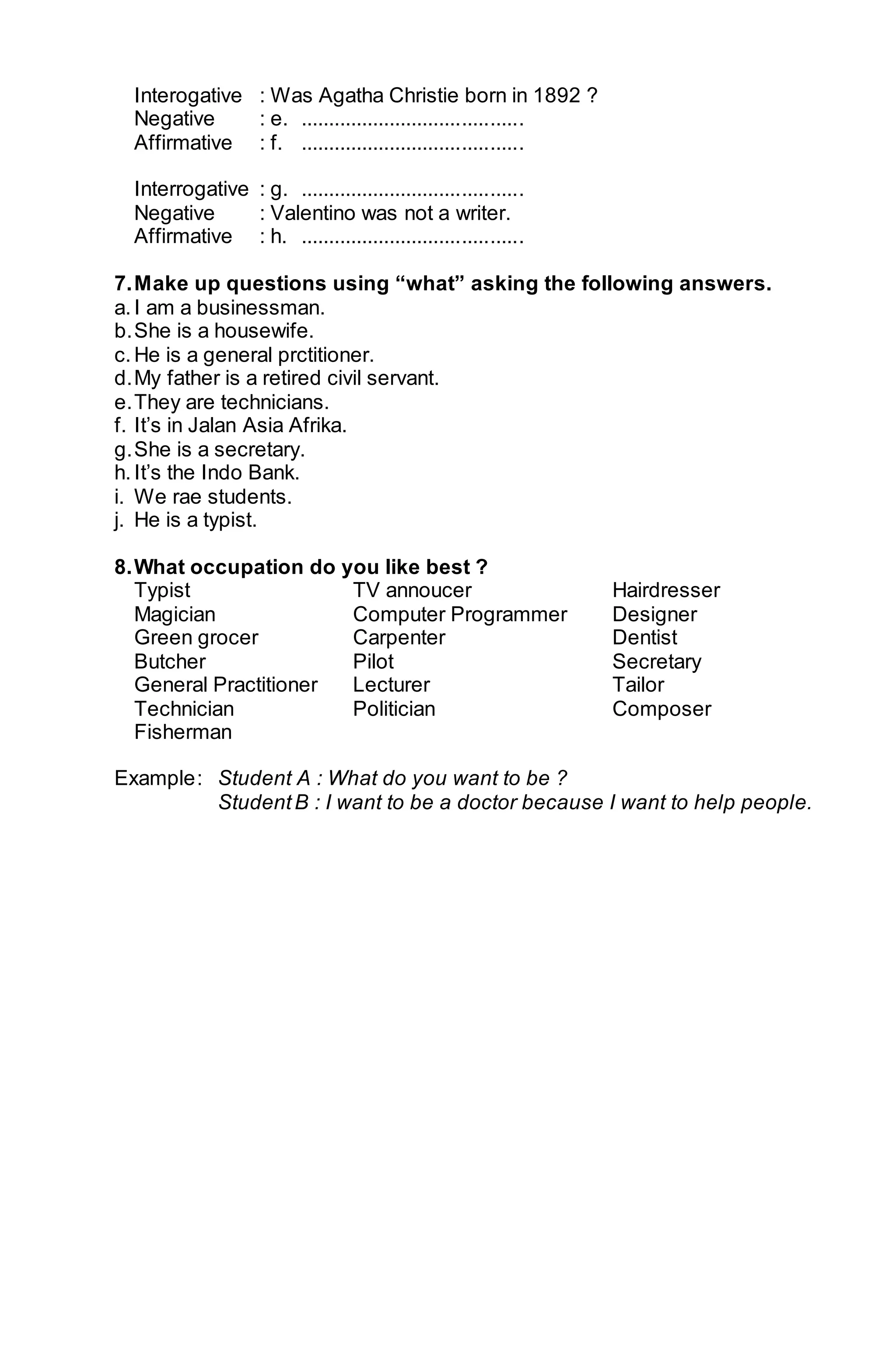 Interogative : Was Agatha Christie born in 1892 ? 
Negative : e. ........................................ 
Affirmative : f. ........................................ 
Interrogative : g. ........................................ 
Negative : Valentino was not a writer. 
Affirmative : h. ........................................ 
7. Make up questions using “what” asking the following answers. 
a. I am a businessman. 
b. She is a housewife. 
c. He is a general prctitioner. 
d. My father is a retired civil servant. 
e. They are technicians. 
f. It’s in Jalan Asia Afrika. 
g. She is a secretary. 
h. It’s the Indo Bank. 
i. We rae students. 
j. He is a typist. 
8. What occupation do you like best ? 
Typist TV annoucer Hairdresser 
Magician Computer Programmer Designer 
Green grocer Carpenter Dentist 
Butcher Pilot Secretary 
General Practitioner Lecturer Tailor 
Technician Politician Composer 
Fisherman 
Example : Student A : What do you want to be ? 
Student B : I want to be a doctor because I want to help people. 
 