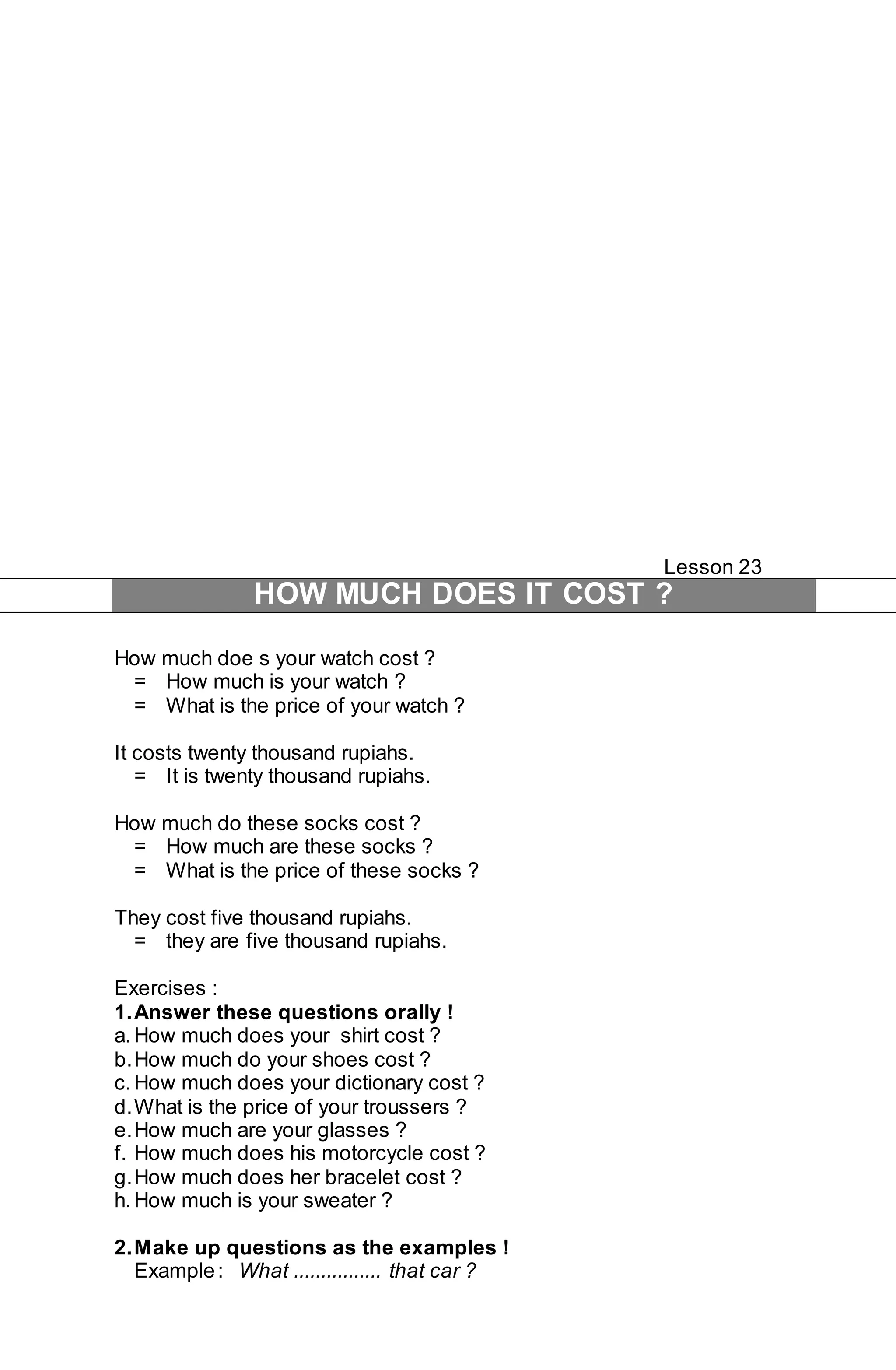 Lesson 23 
HOW MUCH DOES IT COST ? 
How much doe s your watch cost ? 
= How much is your watch ? 
= What is the price of your watch ? 
It costs twenty thousand rupiahs. 
= It is twenty thousand rupiahs. 
How much do these socks cost ? 
= How much are these socks ? 
= What is the price of these socks ? 
They cost five thousand rupiahs. 
= they are five thousand rupiahs. 
Exercises : 
1. Answer these questions orally ! 
a. How much does your shirt cost ? 
b. How much do your shoes cost ? 
c. How much does your dictionary cost ? 
d. What is the price of your troussers ? 
e. How much are your glasses ? 
f. How much does his motorcycle cost ? 
g. How much does her bracelet cost ? 
h. How much is your sweater ? 
2. Make up questions as the examples ! 
Example : What ................ that car ? 
 