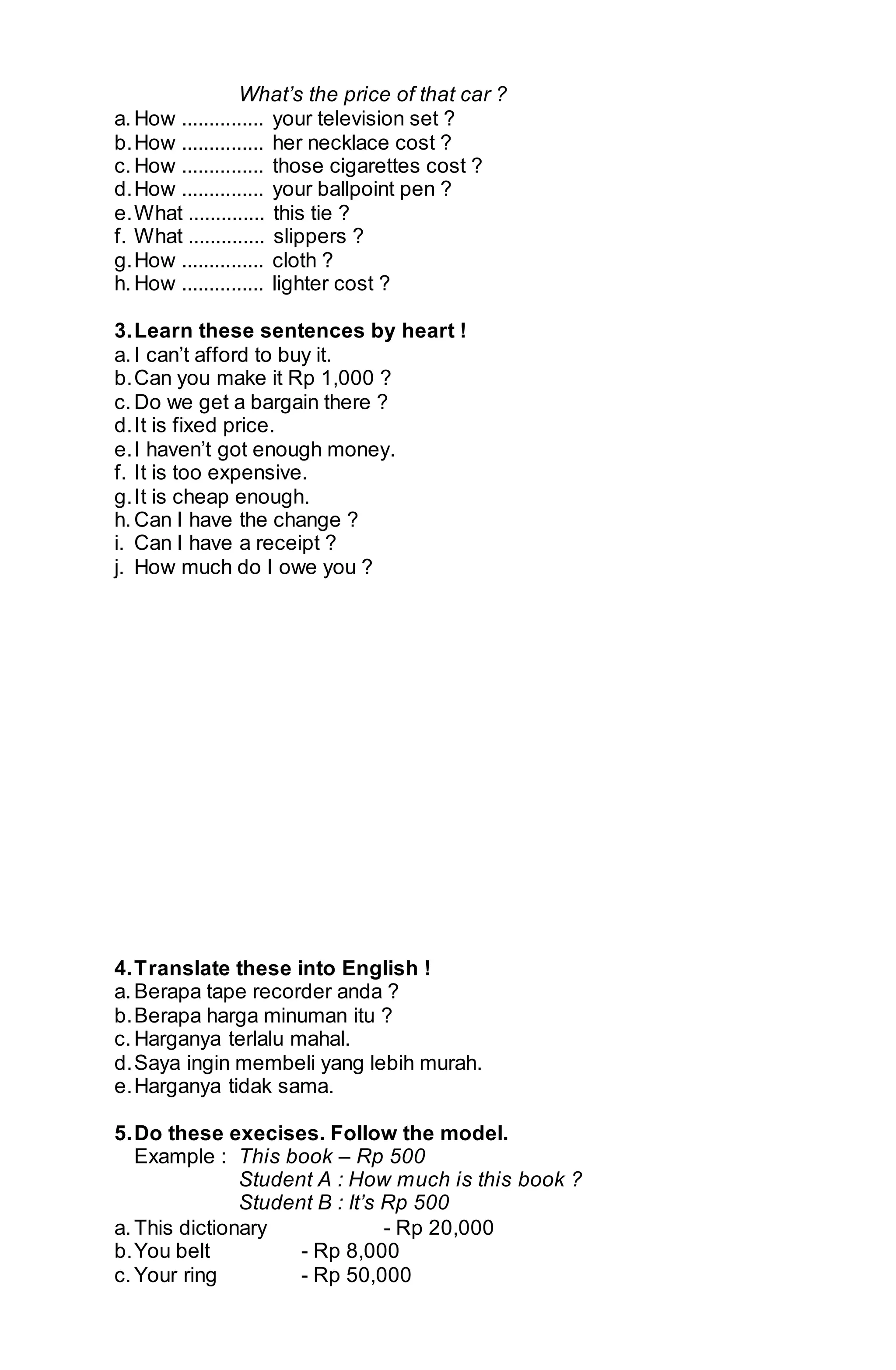 What’s the price of that car ? 
a. How ............... your television set ? 
b. How ............... her necklace cost ? 
c. How ............... those cigarettes cost ? 
d. How ............... your ballpoint pen ? 
e. What .............. this tie ? 
f. What .............. slippers ? 
g. How ............... cloth ? 
h. How ............... lighter cost ? 
3. Learn these sentences by heart ! 
a. I can’t afford to buy it. 
b. Can you make it Rp 1,000 ? 
c. Do we get a bargain there ? 
d. It is fixed price. 
e. I haven’t got enough money. 
f. It is too expensive. 
g. It is cheap enough. 
h. Can I have the change ? 
i. Can I have a receipt ? 
j. How much do I owe you ? 
4. Translate these into English ! 
a. Berapa tape recorder anda ? 
b. Berapa harga minuman itu ? 
c. Harganya terlalu mahal. 
d. Saya ingin membeli yang lebih murah. 
e. Harganya tidak sama. 
5. Do these execises. Follow the model. 
Example : This book – Rp 500 
Student A : How much is this book ? 
Student B : It’s Rp 500 
a. This dictionary - Rp 20,000 
b. You belt - Rp 8,000 
c. Your ring - Rp 50,000 
 