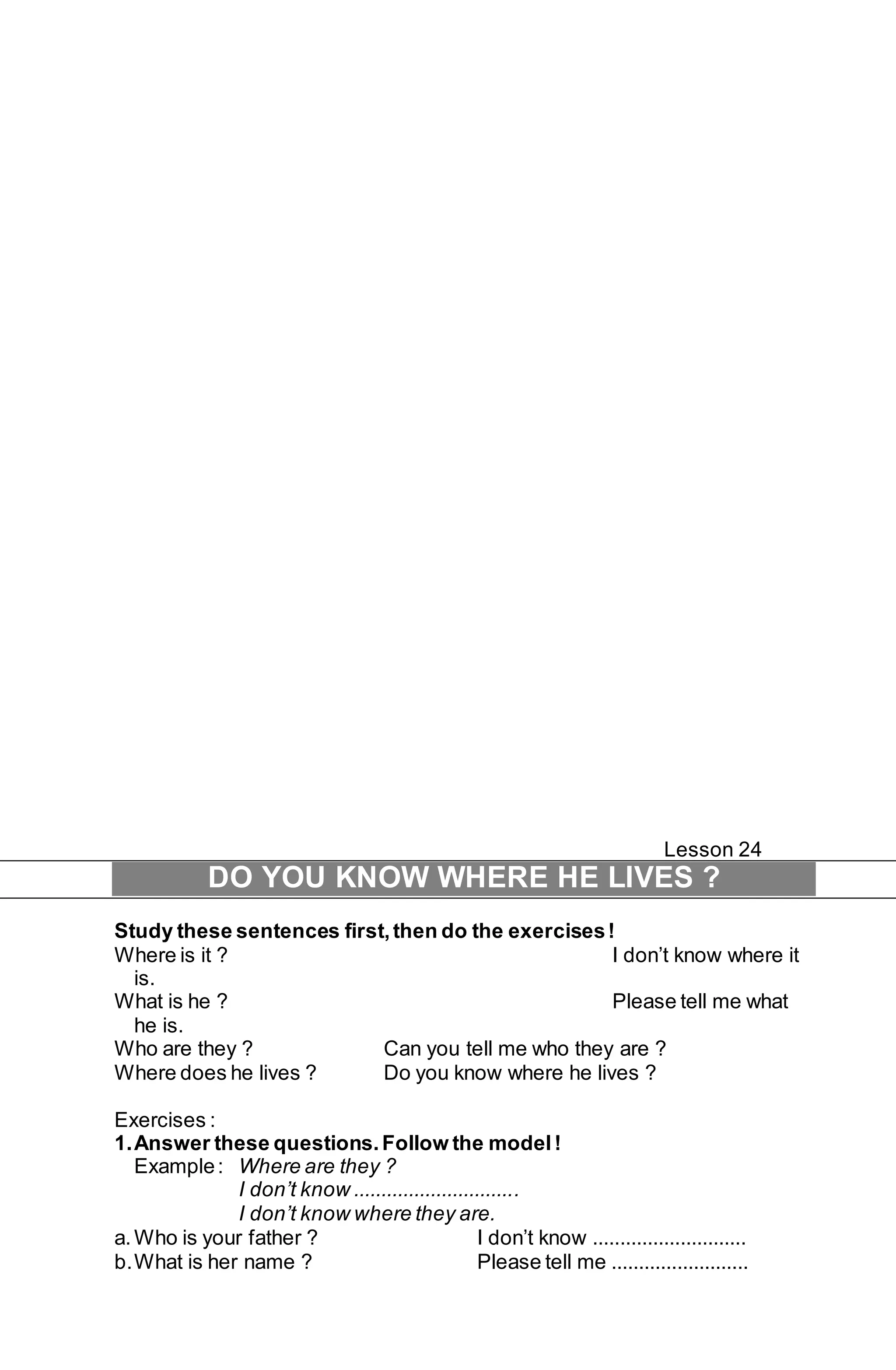 Lesson 24 
DO YOU KNOW WHERE HE LIVES ? 
Study these sentences first, then do the exercises ! 
Where is it ? I don’t know where it 
is. 
What is he ? Please tell me what 
he is. 
Who are they ? Can you tell me who they are ? 
Where does he lives ? Do you know where he lives ? 
Exercises : 
1. Answer these questions. Follow the model ! 
Example : Where are they ? 
I don’t know .............................. 
I don’t know where they are. 
a. Who is your father ? I don’t know ............................ 
b. What is her name ? Please tell me ......................... 
 