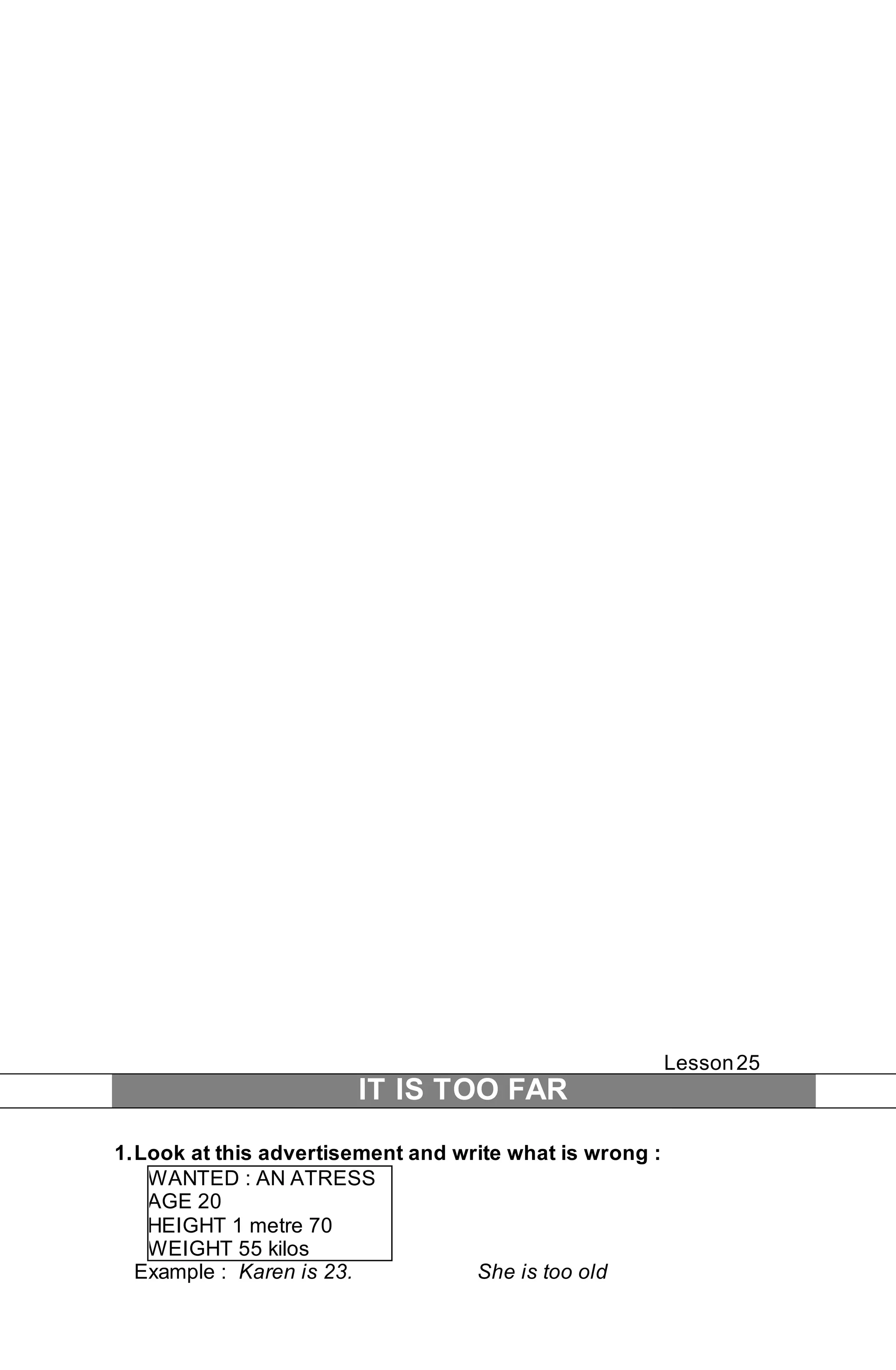 Lesson 25 
IT IS TOO FAR 
1. Look at this advertisement and write what is wrong : 
WANTED : AN ATRESS 
AGE 20 
HEIGHT 1 metre 70 
WEIGHT 55 kilos 
Example : Karen is 23. She is too old 
 