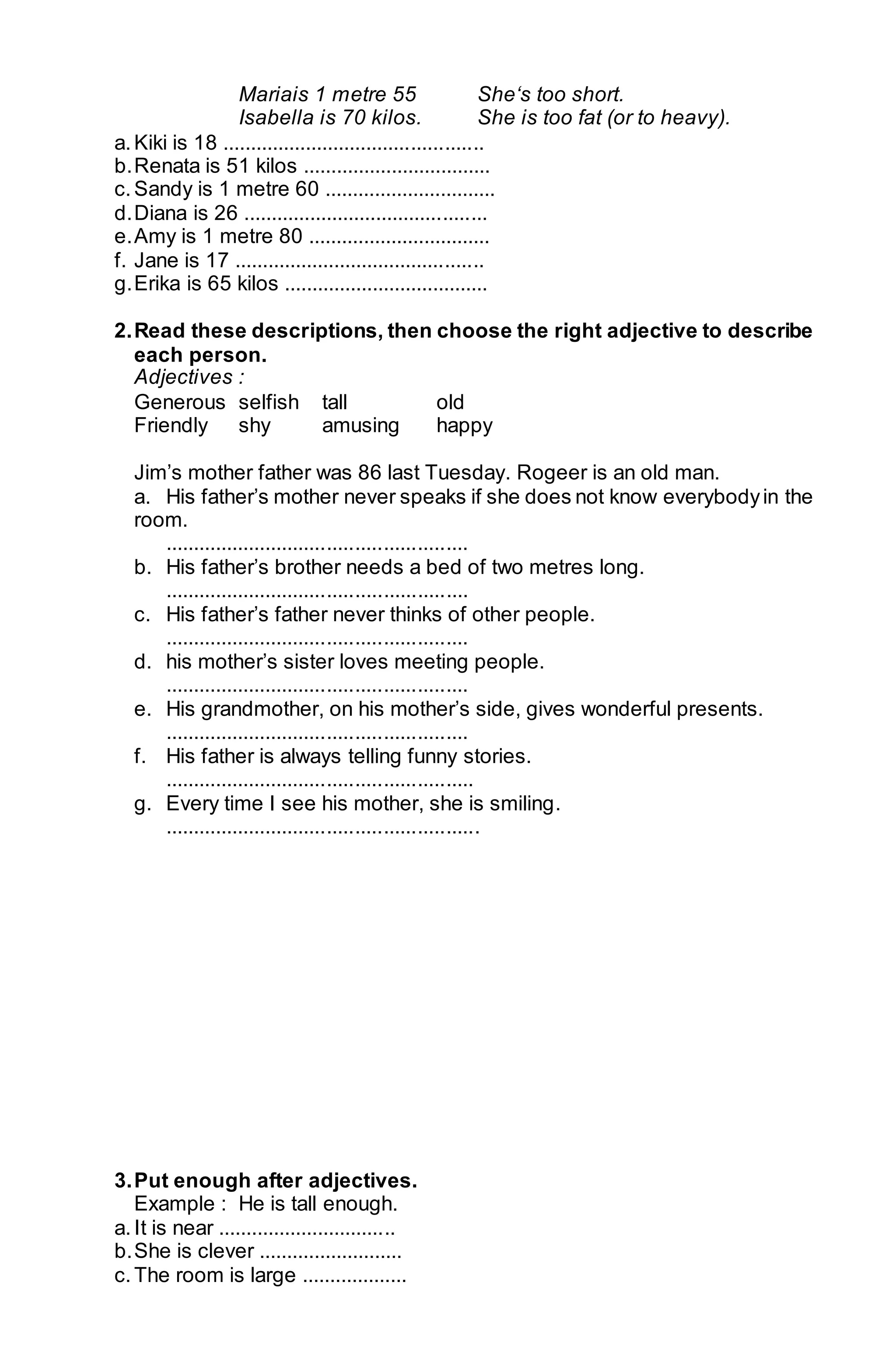 Mariais 1 metre 55 She‘s too short. 
Isabella is 70 kilos. She is too fat (or to heavy). 
a. Kiki is 18 ............................................... 
b. Renata is 51 kilos .................................. 
c. Sandy is 1 metre 60 ............................... 
d. Diana is 26 ............................................ 
e. Amy is 1 metre 80 ................................. 
f. Jane is 17 ............................................. 
g. Erika is 65 kilos ..................................... 
2. Read these descriptions, then choose the right adjective to describe 
each person. 
Adjectives : 
Generous selfish tall old 
Friendly shy amusing happy 
Jim’s mother father was 86 last Tuesday. Rogeer is an old man. 
a. His father’s mother never speaks if she does not know everybody in the 
room. 
...................................................... 
b. His father’s brother needs a bed of two metres long. 
...................................................... 
c. His father’s father never thinks of other people. 
...................................................... 
d. his mother’s sister loves meeting people. 
...................................................... 
e. His grandmother, on his mother’s side, gives wonderful presents. 
...................................................... 
f. His father is always telling funny stories. 
....................................................... 
g. Every time I see his mother, she is smiling. 
........................................................ 
3. Put enough after adjectives. 
Example : He is tall enough. 
a. It is near ................................ 
b. She is clever .......................... 
c. The room is large ................... 
 
