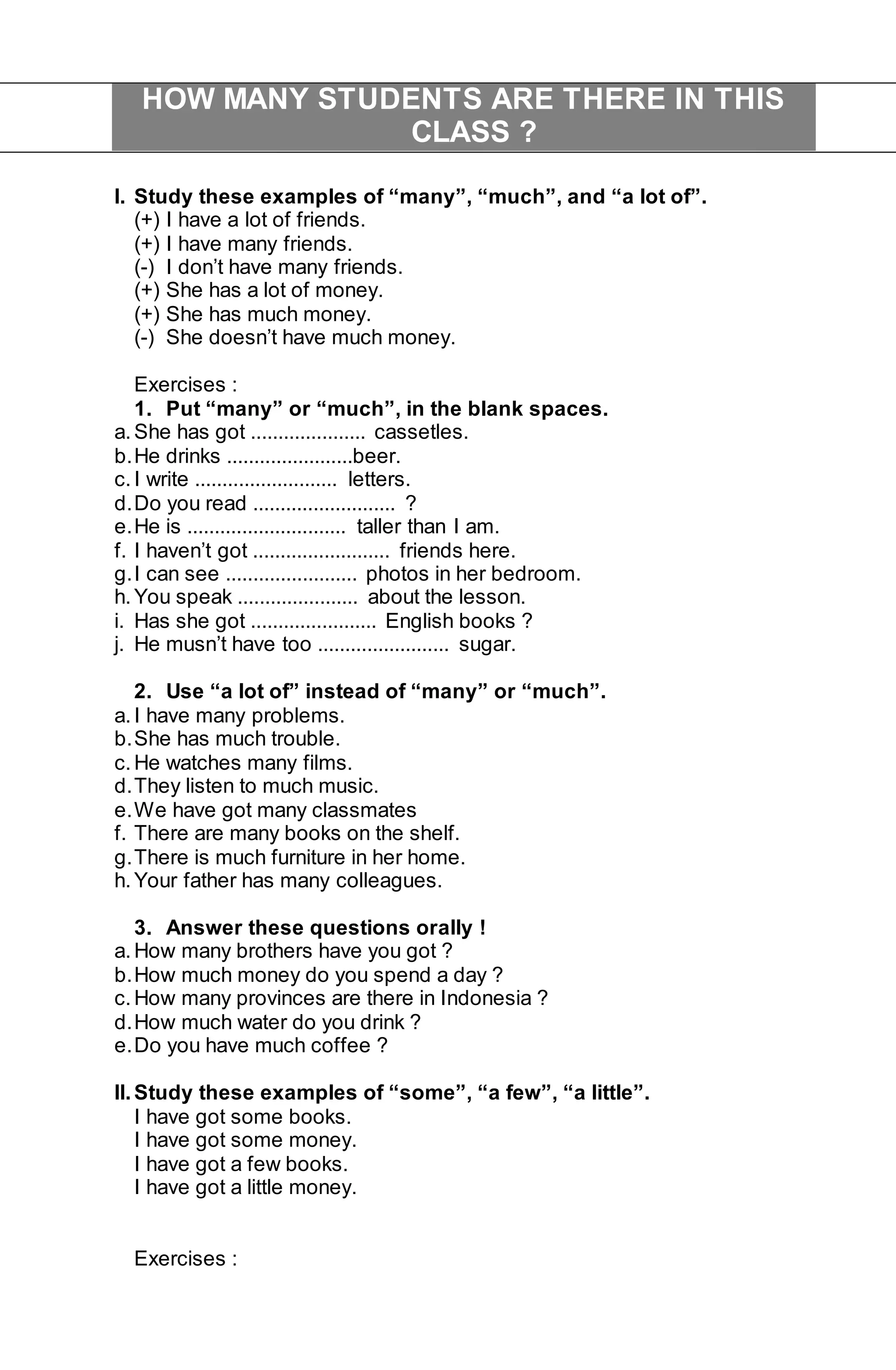 HOW MANY STUDENTS ARE THERE IN THIS 
CLASS ? 
I. Study these examples of “many”, “much”, and “a lot of”. 
(+) I have a lot of friends. 
(+) I have many friends. 
(-) I don’t have many friends. 
(+) She has a lot of money. 
(+) She has much money. 
(-) She doesn’t have much money. 
Exercises : 
1. Put “many” or “much”, in the blank spaces. 
a. She has got ..................... cassetles. 
b. He drinks .......................beer. 
c. I write .......................... letters. 
d. Do you read .......................... ? 
e. He is ............................. taller than I am. 
f. I haven’t got ......................... friends here. 
g. I can see ........................ photos in her bedroom. 
h. You speak ...................... about the lesson. 
i. Has she got ....................... English books ? 
j. He musn’t have too ........................ sugar. 
2. Use “a lot of” instead of “many” or “much”. 
a. I have many problems. 
b. She has much trouble. 
c. He watches many films. 
d. They listen to much music. 
e. We have got many classmates 
f. There are many books on the shelf. 
g. There is much furniture in her home. 
h. Your father has many colleagues. 
3. Answer these questions orally ! 
a. How many brothers have you got ? 
b. How much money do you spend a day ? 
c. How many provinces are there in Indonesia ? 
d. How much water do you drink ? 
e. Do you have much coffee ? 
II. Study these examples of “some”, “a few”, “a little”. 
I have got some books. 
I have got some money. 
I have got a few books. 
I have got a little money. 
Exercises : 
 