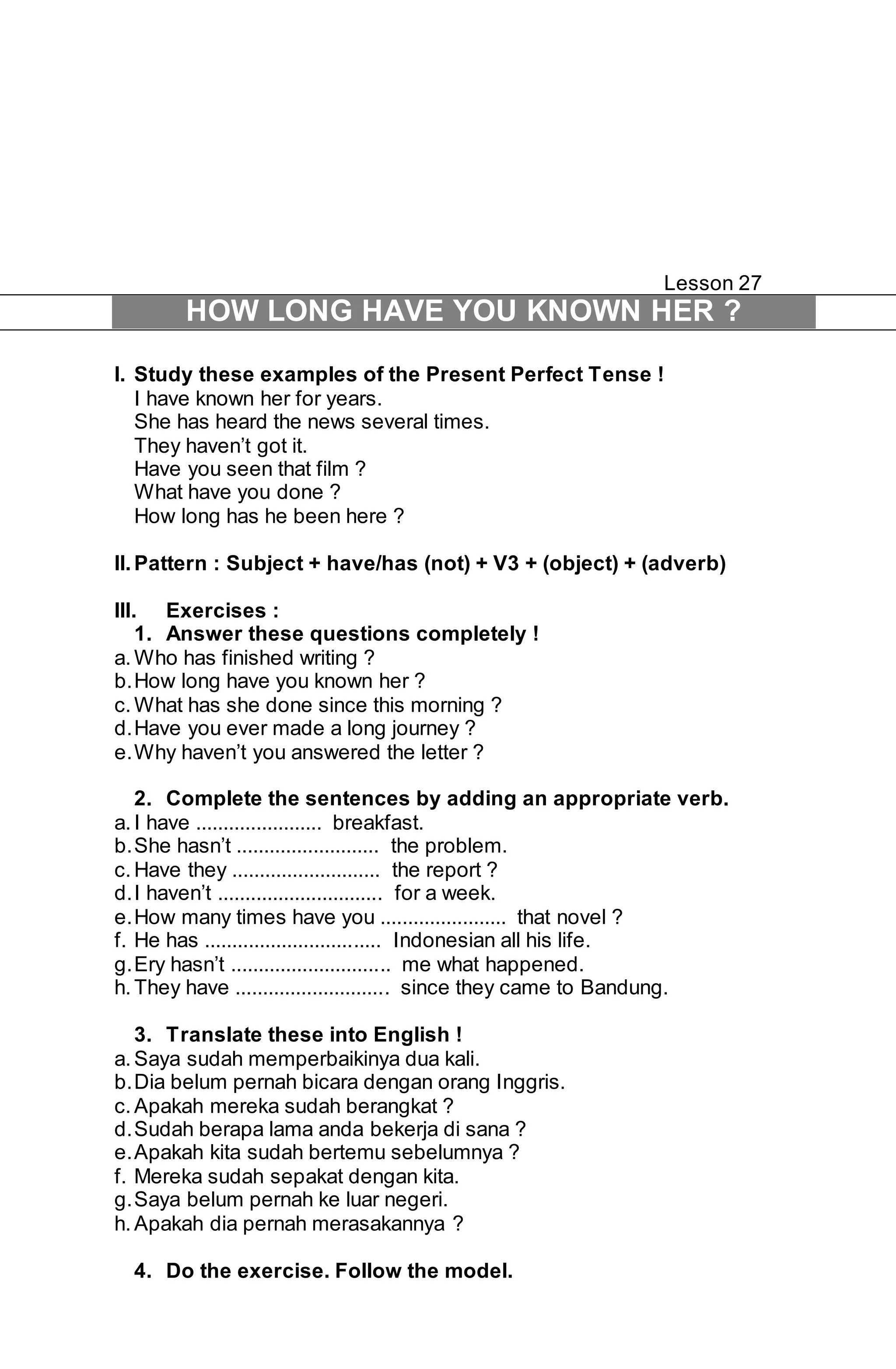 Lesson 27 
HOW LONG HAVE YOU KNOWN HER ? 
I. Study these examples of the Present Perfect Tense ! 
I have known her for years. 
She has heard the news several times. 
They haven’t got it. 
Have you seen that film ? 
What have you done ? 
How long has he been here ? 
II. Pattern : Subject + have/has (not) + V3 + (object) + (adverb) 
III. Exercises : 
1. Answer these questions completely ! 
a. Who has finished writing ? 
b. How long have you known her ? 
c. What has she done since this morning ? 
d. Have you ever made a long journey ? 
e. Why haven’t you answered the letter ? 
2. Complete the sentences by adding an appropriate verb. 
a. I have ....................... breakfast. 
b. She hasn’t .......................... the problem. 
c. Have they ........................... the report ? 
d. I haven’t .............................. for a week. 
e. How many times have you ....................... that novel ? 
f. He has ................................ Indonesian all his life. 
g. Ery hasn’t ............................. me what happened. 
h. They have ............................ since they came to Bandung. 
3. Translate these into English ! 
a. Saya sudah memperbaikinya dua kali. 
b. Dia belum pernah bicara dengan orang Inggris. 
c. Apakah mereka sudah berangkat ? 
d. Sudah berapa lama anda bekerja di sana ? 
e. Apakah kita sudah bertemu sebelumnya ? 
f. Mereka sudah sepakat dengan kita. 
g. Saya belum pernah ke luar negeri. 
h. Apakah dia pernah merasakannya ? 
4. Do the exercise. Follow the model. 
 