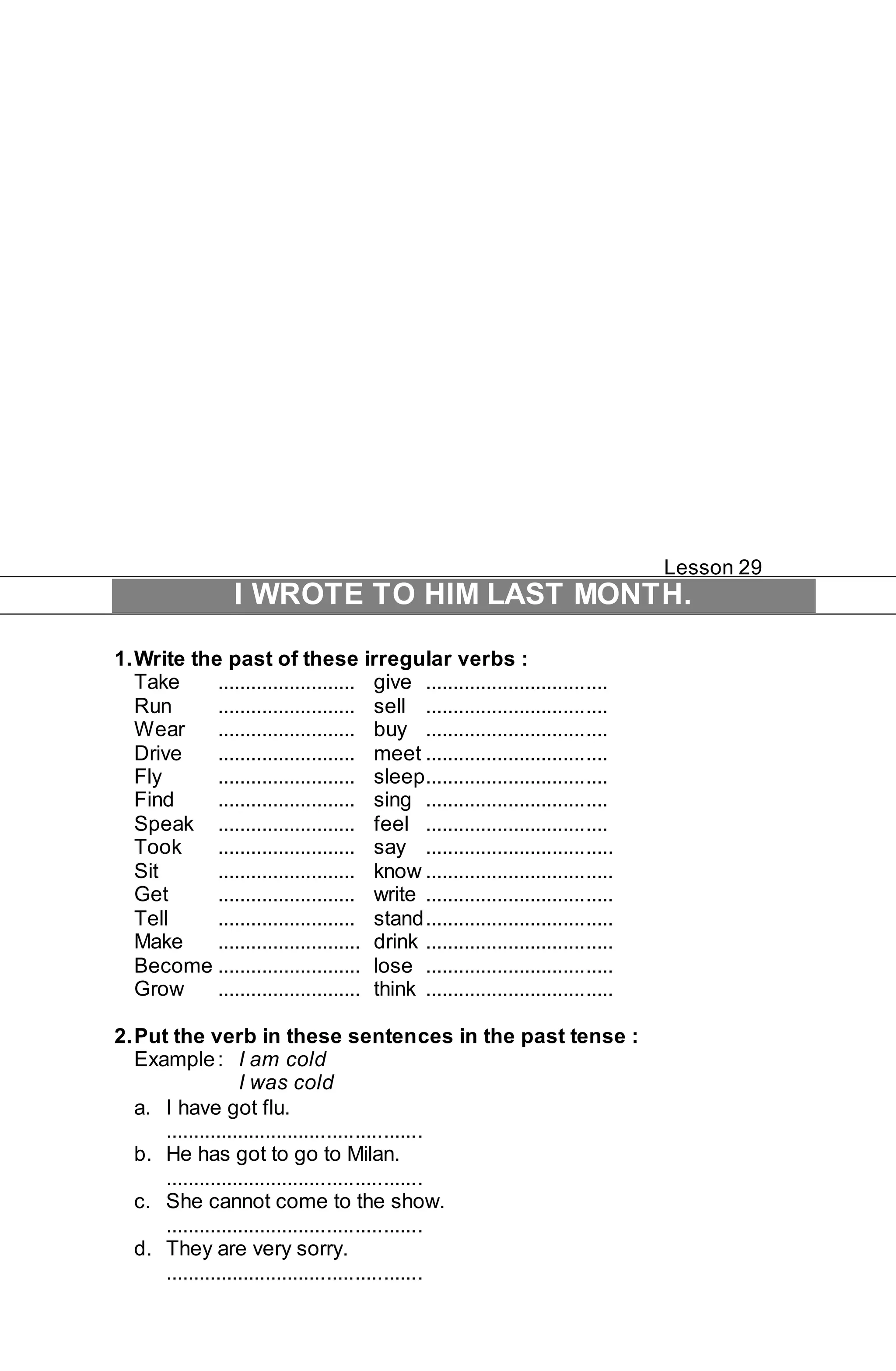 Lesson 29 
I WROTE TO HIM LAST MONTH. 
1. Write the past of these irregular verbs : 
Take ......................... give ................................. 
Run ......................... sell ................................. 
Wear ......................... buy ................................. 
Drive ......................... meet ................................. 
Fly ......................... sleep................................. 
Find ......................... sing ................................. 
Speak ......................... feel ................................. 
Took ......................... say .................................. 
Sit ......................... know .................................. 
Get ......................... write .................................. 
Tell ......................... stand .................................. 
Make .......................... drink .................................. 
Become .......................... lose .................................. 
Grow .......................... think .................................. 
2. Put the verb in these sentences in the past tense : 
Example : I am cold 
I was cold 
a. I have got flu. 
.............................................. 
b. He has got to go to Milan. 
.............................................. 
c. She cannot come to the show. 
.............................................. 
d. They are very sorry. 
.............................................. 
 