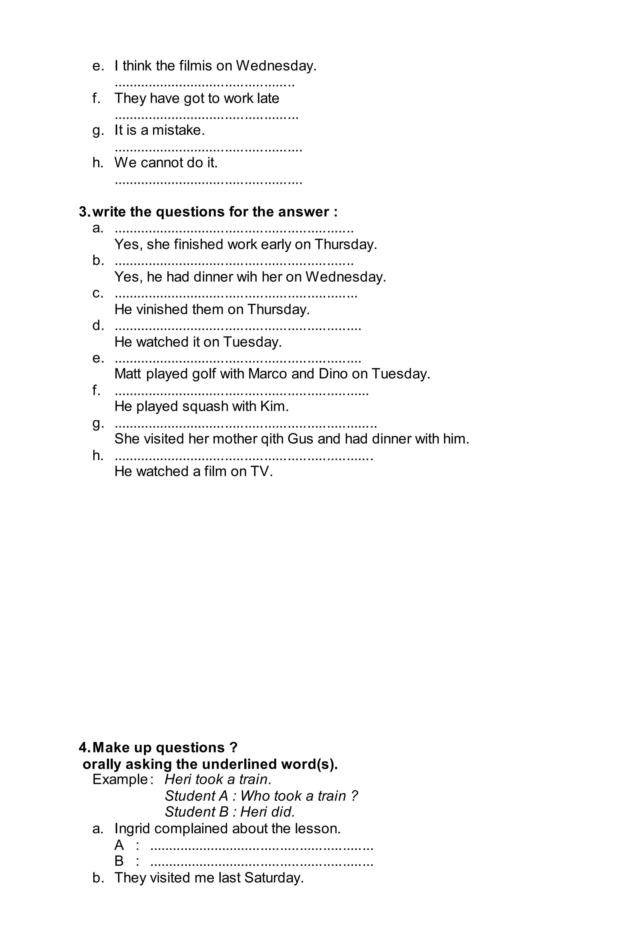 e. I think the filmis on Wednesday. 
............................................... 
f. They have got to work late 
................................................ 
g. It is a mistake. 
................................................. 
h. We cannot do it. 
................................................. 
3. write the questions for the answer : 
a. .............................................................. 
Yes, she finished work early on Thursday. 
b. .............................................................. 
Yes, he had dinner wih her on Wednesday. 
c. ............................................................... 
He vinished them on Thursday. 
d. ................................................................ 
He watched it on Tuesday. 
e. ................................................................ 
Matt played golf with Marco and Dino on Tuesday. 
f. .................................................................. 
He played squash with Kim. 
g. .................................................................... 
She visited her mother qith Gus and had dinner with him. 
h. ................................................................... 
He watched a film on TV. 
4. Make up questions ? 
orally asking the underlined word(s). 
Example : Heri took a train. 
Student A : Who took a train ? 
Student B : Heri did. 
a. Ingrid complained about the lesson. 
A : .......................................................... 
B : .......................................................... 
b. They visited me last Saturday. 
 