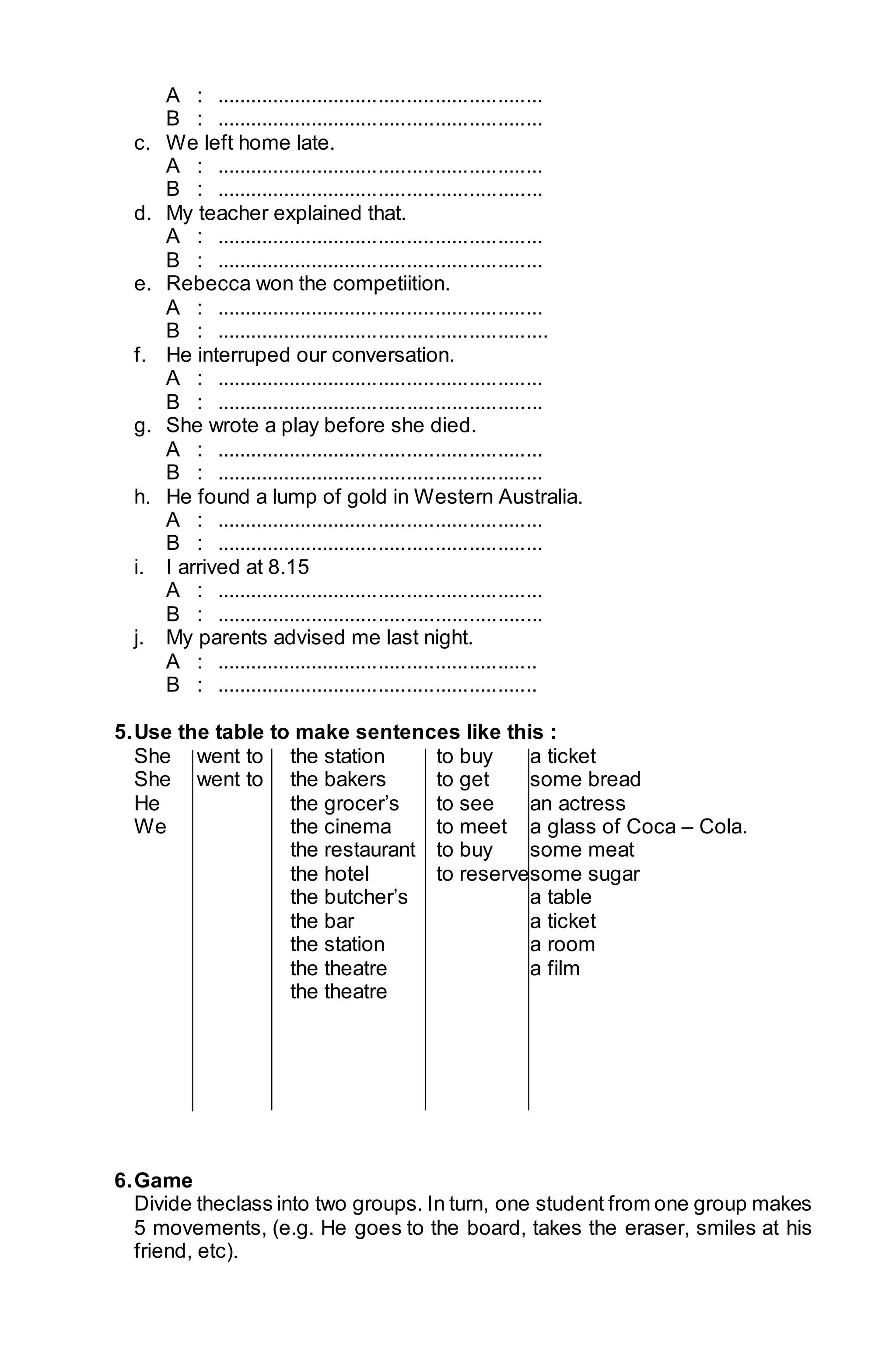 A : .......................................................... 
B : .......................................................... 
c. We left home late. 
A : .......................................................... 
B : .......................................................... 
d. My teacher explained that. 
A : .......................................................... 
B : .......................................................... 
e. Rebecca won the competiition. 
A : .......................................................... 
B : ........................................................... 
f. He interruped our conversation. 
A : .......................................................... 
B : .......................................................... 
g. She wrote a play before she died. 
A : .......................................................... 
B : .......................................................... 
h. He found a lump of gold in Western Australia. 
A : .......................................................... 
B : .......................................................... 
i. I arrived at 8.15 
A : .......................................................... 
B : .......................................................... 
j. My parents advised me last night. 
A : ......................................................... 
B : ......................................................... 
5. Use the table to make sentences like this : 
She went to the station to buy a ticket 
She went to the bakers to get some bread 
He the grocer’s to see an actress 
We the cinema to meet a glass of Coca – Cola. 
the restaurant to buy some meat 
the hotel to reservesome sugar 
the butcher’s a table 
the bar a ticket 
the station a room 
the theatre a film 
the theatre 
6. Game 
Divide theclass into two groups. In turn, one student from one group makes 
5 movements, (e.g. He goes to the board, takes the eraser, smiles at his 
friend, etc). 
 