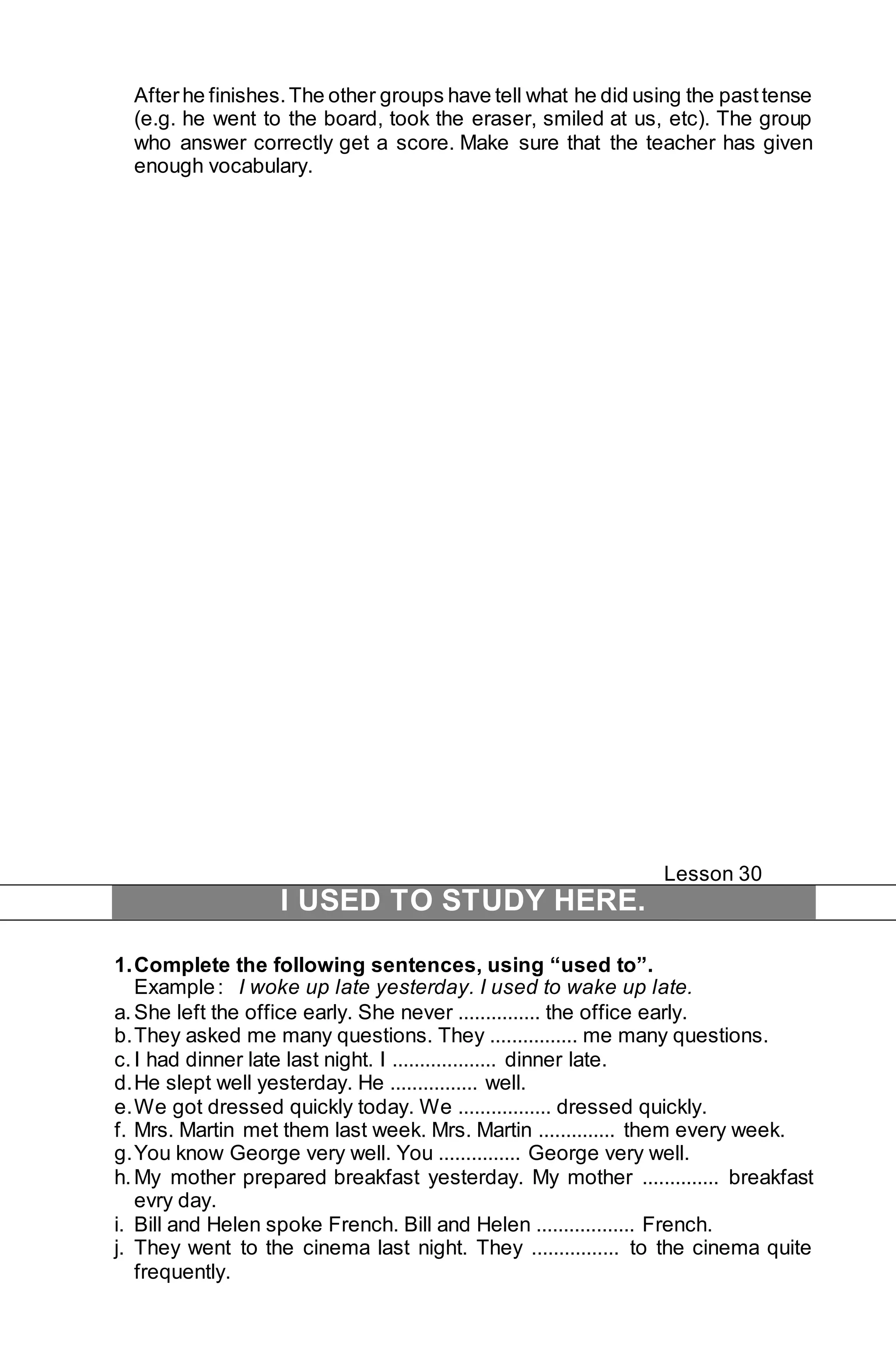 After he finishes. The other groups have tell what he did using the past tense 
(e.g. he went to the board, took the eraser, smiled at us, etc). The group 
who answer correctly get a score. Make sure that the teacher has given 
enough vocabulary. 
Lesson 30 
I USED TO STUDY HERE. 
1. Complete the following sentences, using “used to”. 
Example : I woke up late yesterday. I used to wake up late. 
a. She left the office early. She never ............... the office early. 
b. They asked me many questions. They ................ me many questions. 
c. I had dinner late last night. I ................... dinner late. 
d. He slept well yesterday. He ................ well. 
e. We got dressed quickly today. We ................. dressed quickly. 
f. Mrs. Martin met them last week. Mrs. Martin .............. them every week. 
g. You know George very well. You ............... George very well. 
h. My mother prepared breakfast yesterday. My mother .............. breakfast 
evry day. 
i. Bill and Helen spoke French. Bill and Helen .................. French. 
j. They went to the cinema last night. They ................ to the cinema quite 
frequently. 
 