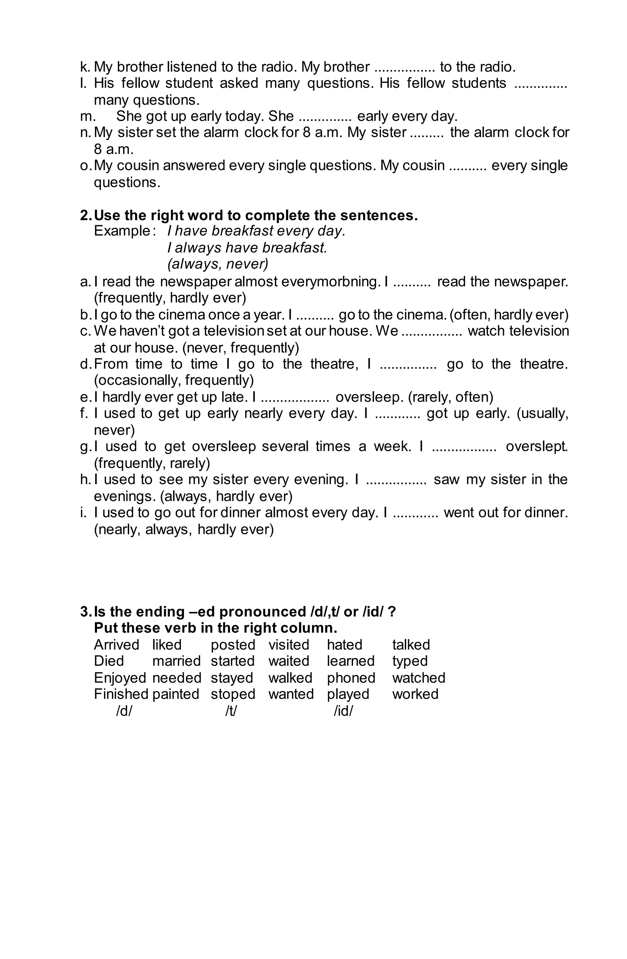k. My brother listened to the radio. My brother ................ to the radio. 
l. His fellow student asked many questions. His fellow students .............. 
many questions. 
m. She got up early today. She .............. early every day. 
n. My sister set the alarm clock for 8 a.m. My sister ......... the alarm clock for 
8 a.m. 
o. My cousin answered every single questions. My cousin .......... every single 
questions. 
2. Use the right word to complete the sentences. 
Example : I have breakfast every day. 
I always have breakfast. 
(always, never) 
a. I read the newspaper almost everymorbning. I .......... read the newspaper. 
(frequently, hardly ever) 
b. I go to the cinema once a year. I .......... go to the cinema. (often, hardly ever) 
c. We haven’t got a television set at our house. We ................ watch television 
at our house. (never, frequently) 
d. From time to time I go to the theatre, I ............... go to the theatre. 
(occasionally, frequently) 
e. I hardly ever get up late. I .................. oversleep. (rarely, often) 
f. I used to get up early nearly every day. I ............ got up early. (usually, 
never) 
g. I used to get oversleep several times a week. I ................. overslept. 
(frequently, rarely) 
h. I used to see my sister every evening. I ................ saw my sister in the 
evenings. (always, hardly ever) 
i. I used to go out for dinner almost every day. I ............ went out for dinner. 
(nearly, always, hardly ever) 
3. Is the ending –ed pronounced /d/,t/ or /id/ ? 
Put these verb in the right column. 
Arrived liked posted visited hated talked 
Died married started waited learned typed 
Enjoyed needed stayed walked phoned watched 
Finished painted stoped wanted played worked 
/d/ /t/ /id/ 
 