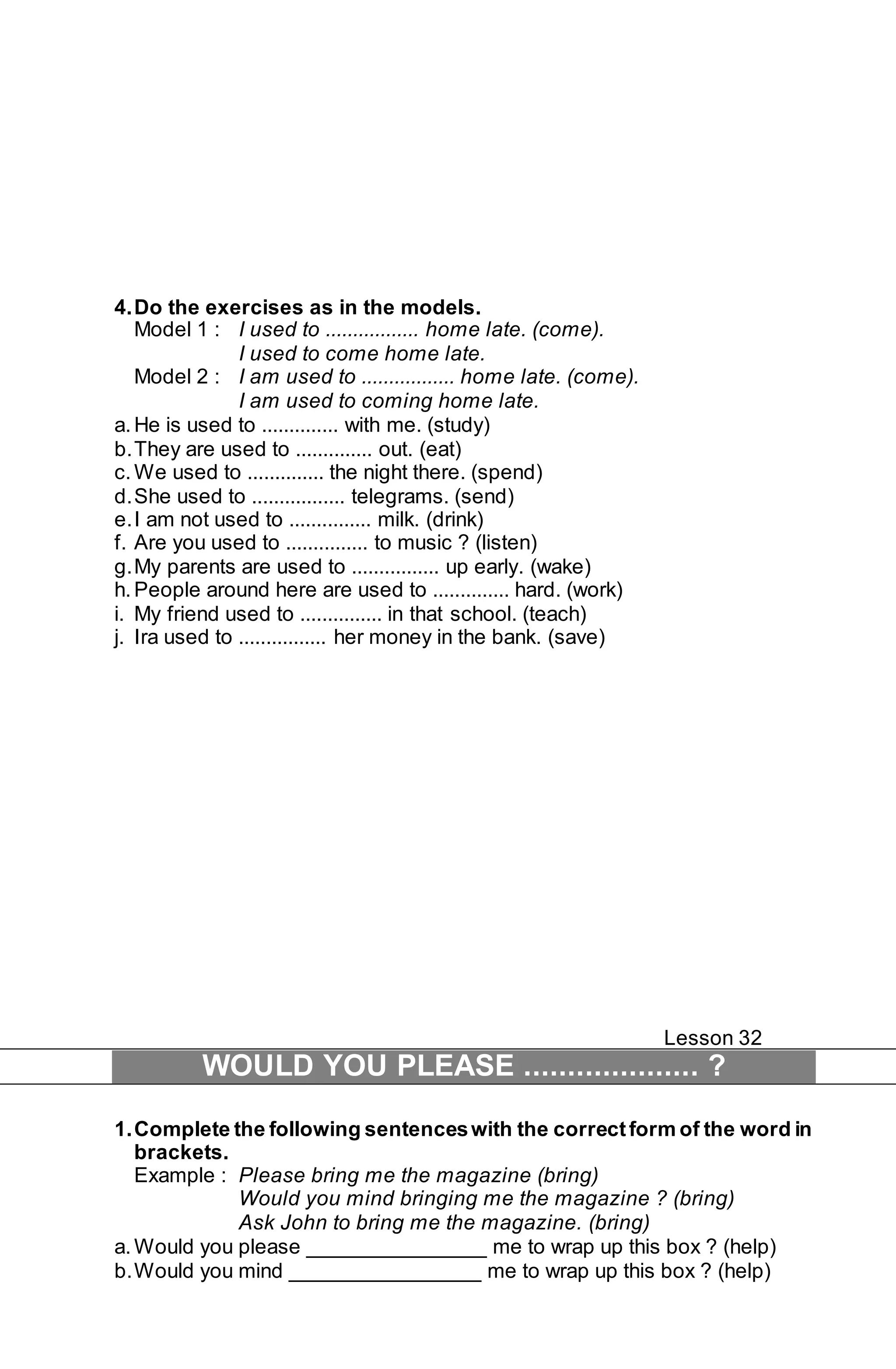 4. Do the exercises as in the models. 
Model 1 : I used to ................. home late. (come). 
I used to come home late. 
Model 2 : I am used to ................. home late. (come). 
I am used to coming home late. 
a. He is used to .............. with me. (study) 
b. They are used to .............. out. (eat) 
c. We used to .............. the night there. (spend) 
d. She used to ................. telegrams. (send) 
e. I am not used to ............... milk. (drink) 
f. Are you used to ............... to music ? (listen) 
g. My parents are used to ................ up early. (wake) 
h. People around here are used to .............. hard. (work) 
i. My friend used to ............... in that school. (teach) 
j. Ira used to ................ her money in the bank. (save) 
Lesson 32 
WOULD YOU PLEASE .................... ? 
1. Complete the following sentences with the correct form of the word in 
brackets. 
Example : Please bring me the magazine (bring) 
Would you mind bringing me the magazine ? (bring) 
Ask John to bring me the magazine. (bring) 
a. Would you please _______________ me to wrap up this box ? (help) 
b. Would you mind ________________ me to wrap up this box ? (help) 
 