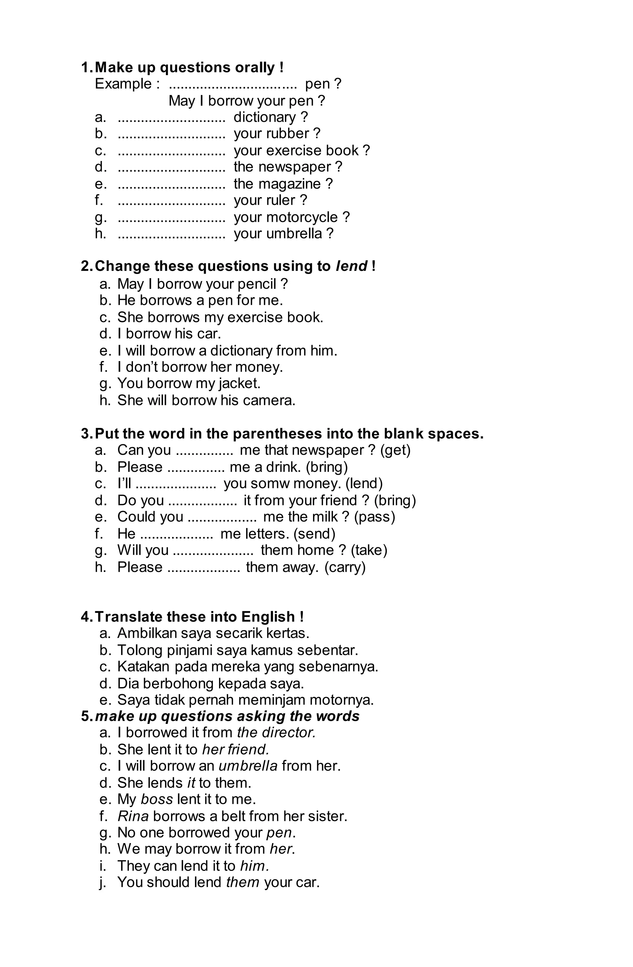 1. Make up questions orally ! 
Example : ................................. pen ? 
May I borrow your pen ? 
a. ............................ dictionary ? 
b. ............................ your rubber ? 
c. ............................ your exercise book ? 
d. ............................ the newspaper ? 
e. ............................ the magazine ? 
f. ............................ your ruler ? 
g. ............................ your motorcycle ? 
h. ............................ your umbrella ? 
2. Change these questions using to lend ! 
a. May I borrow your pencil ? 
b. He borrows a pen for me. 
c. She borrows my exercise book. 
d. I borrow his car. 
e. I will borrow a dictionary from him. 
f. I don’t borrow her money. 
g. You borrow my jacket. 
h. She will borrow his camera. 
3. Put the word in the parentheses into the blank spaces. 
a. Can you ............... me that newspaper ? (get) 
b. Please ............... me a drink. (bring) 
c. I’ll ..................... you somw money. (lend) 
d. Do you .................. it from your friend ? (bring) 
e. Could you .................. me the milk ? (pass) 
f. He ................... me letters. (send) 
g. Will you ..................... them home ? (take) 
h. Please ................... them away. (carry) 
4. Translate these into English ! 
a. Ambilkan saya secarik kertas. 
b. Tolong pinjami saya kamus sebentar. 
c. Katakan pada mereka yang sebenarnya. 
d. Dia berbohong kepada saya. 
e. Saya tidak pernah meminjam motornya. 
5. make up questions asking the words 
a. I borrowed it from the director. 
b. She lent it to her friend. 
c. I will borrow an umbrella from her. 
d. She lends it to them. 
e. My boss lent it to me. 
f. Rina borrows a belt from her sister. 
g. No one borrowed your pen. 
h. We may borrow it from her. 
i. They can lend it to him. 
j. You should lend them your car. 
 
