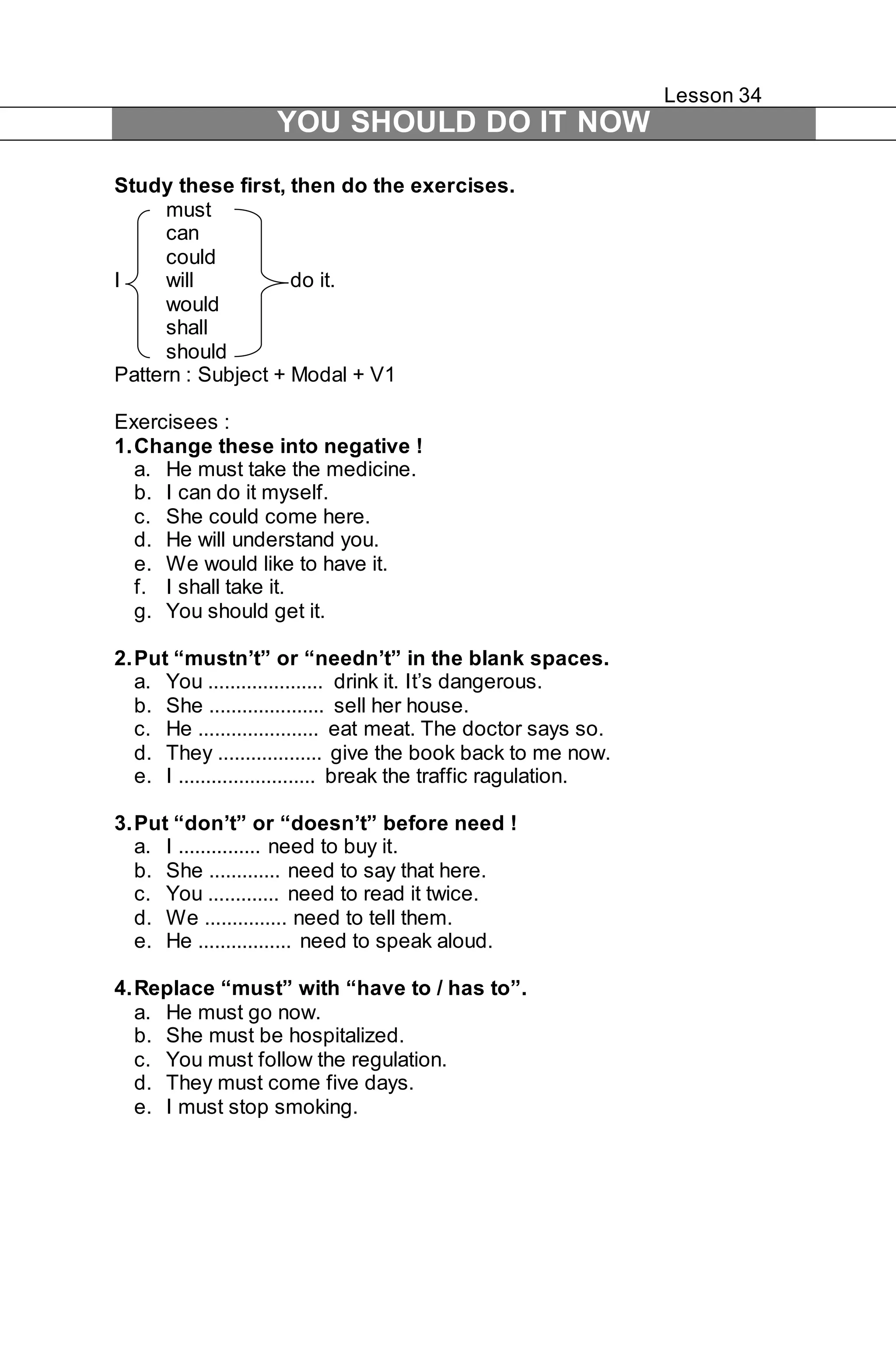 Lesson 34 
YOU SHOULD DO IT NOW 
Study these first, then do the exercises. 
must 
can 
could 
I will do it. 
would 
shall 
should 
Pattern : Subject + Modal + V1 
Exercisees : 
1. Change these into negative ! 
a. He must take the medicine. 
b. I can do it myself. 
c. She could come here. 
d. He will understand you. 
e. We would like to have it. 
f. I shall take it. 
g. You should get it. 
2. Put “mustn’t” or “needn’t” in the blank spaces. 
a. You ..................... drink it. It’s dangerous. 
b. She ..................... sell her house. 
c. He ...................... eat meat. The doctor says so. 
d. They ................... give the book back to me now. 
e. I ......................... break the traffic ragulation. 
3. Put “don’t” or “doesn’t” before need ! 
a. I ............... need to buy it. 
b. She ............. need to say that here. 
c. You ............. need to read it twice. 
d. We ............... need to tell them. 
e. He ................. need to speak aloud. 
4. Replace “must” with “have to / has to”. 
a. He must go now. 
b. She must be hospitalized. 
c. You must follow the regulation. 
d. They must come five days. 
e. I must stop smoking. 
 