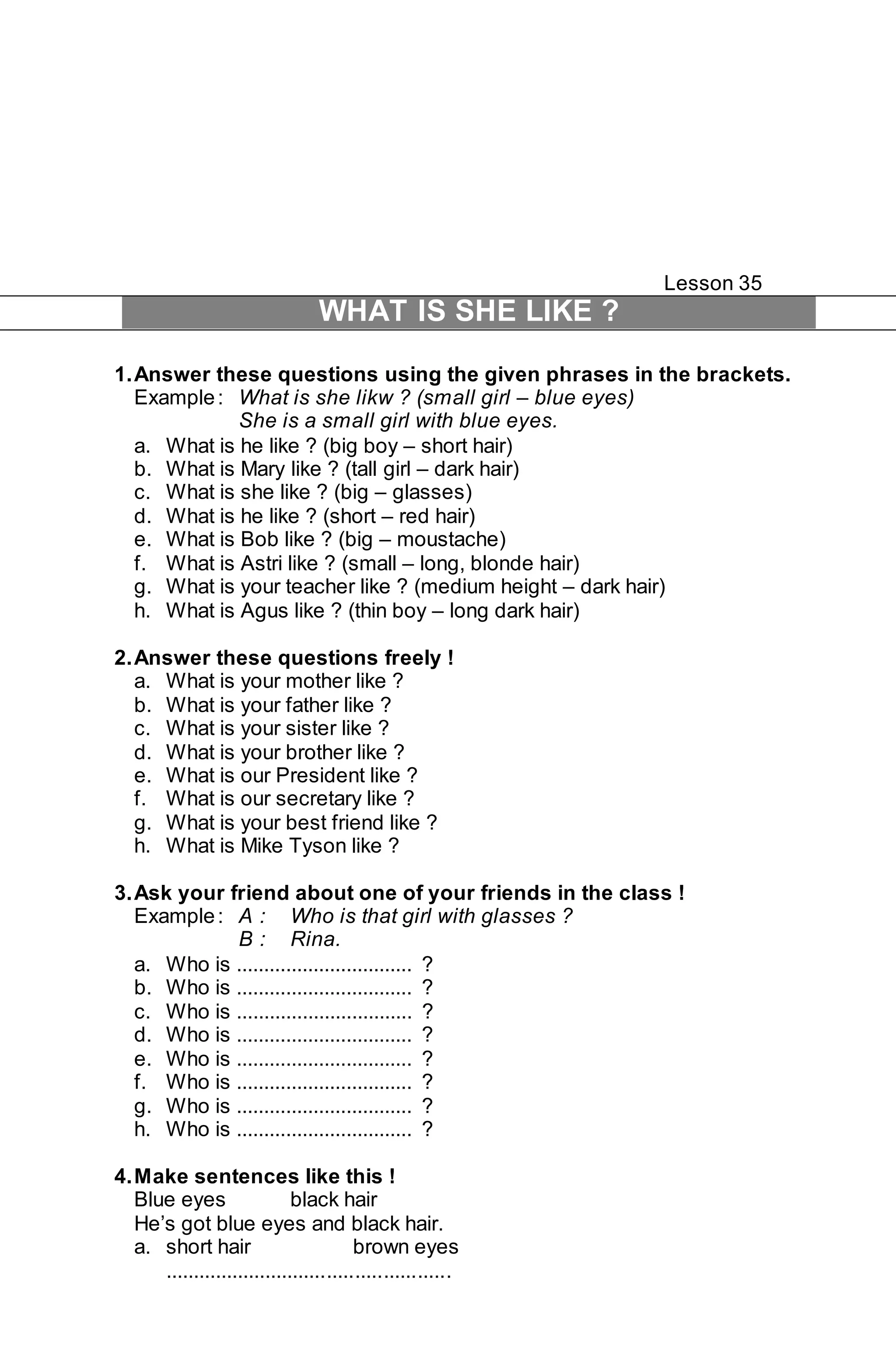 Lesson 35 
WHAT IS SHE LIKE ? 
1. Answer these questions using the given phrases in the brackets. 
Example : What is she likw ? (small girl – blue eyes) 
She is a small girl with blue eyes. 
a. What is he like ? (big boy – short hair) 
b. What is Mary like ? (tall girl – dark hair) 
c. What is she like ? (big – glasses) 
d. What is he like ? (short – red hair) 
e. What is Bob like ? (big – moustache) 
f. What is Astri like ? (small – long, blonde hair) 
g. What is your teacher like ? (medium height – dark hair) 
h. What is Agus like ? (thin boy – long dark hair) 
2. Answer these questions freely ! 
a. What is your mother like ? 
b. What is your father like ? 
c. What is your sister like ? 
d. What is your brother like ? 
e. What is our President like ? 
f. What is our secretary like ? 
g. What is your best friend like ? 
h. What is Mike Tyson like ? 
3. Ask your friend about one of your friends in the class ! 
Example : A : Who is that girl with glasses ? 
B : Rina. 
a. Who is ................................ ? 
b. Who is ................................ ? 
c. Who is ................................ ? 
d. Who is ................................ ? 
e. Who is ................................ ? 
f. Who is ................................ ? 
g. Who is ................................ ? 
h. Who is ................................ ? 
4. Make sentences like this ! 
Blue eyes black hair 
He’s got blue eyes and black hair. 
a. short hair brown eyes 
................................................... 
 