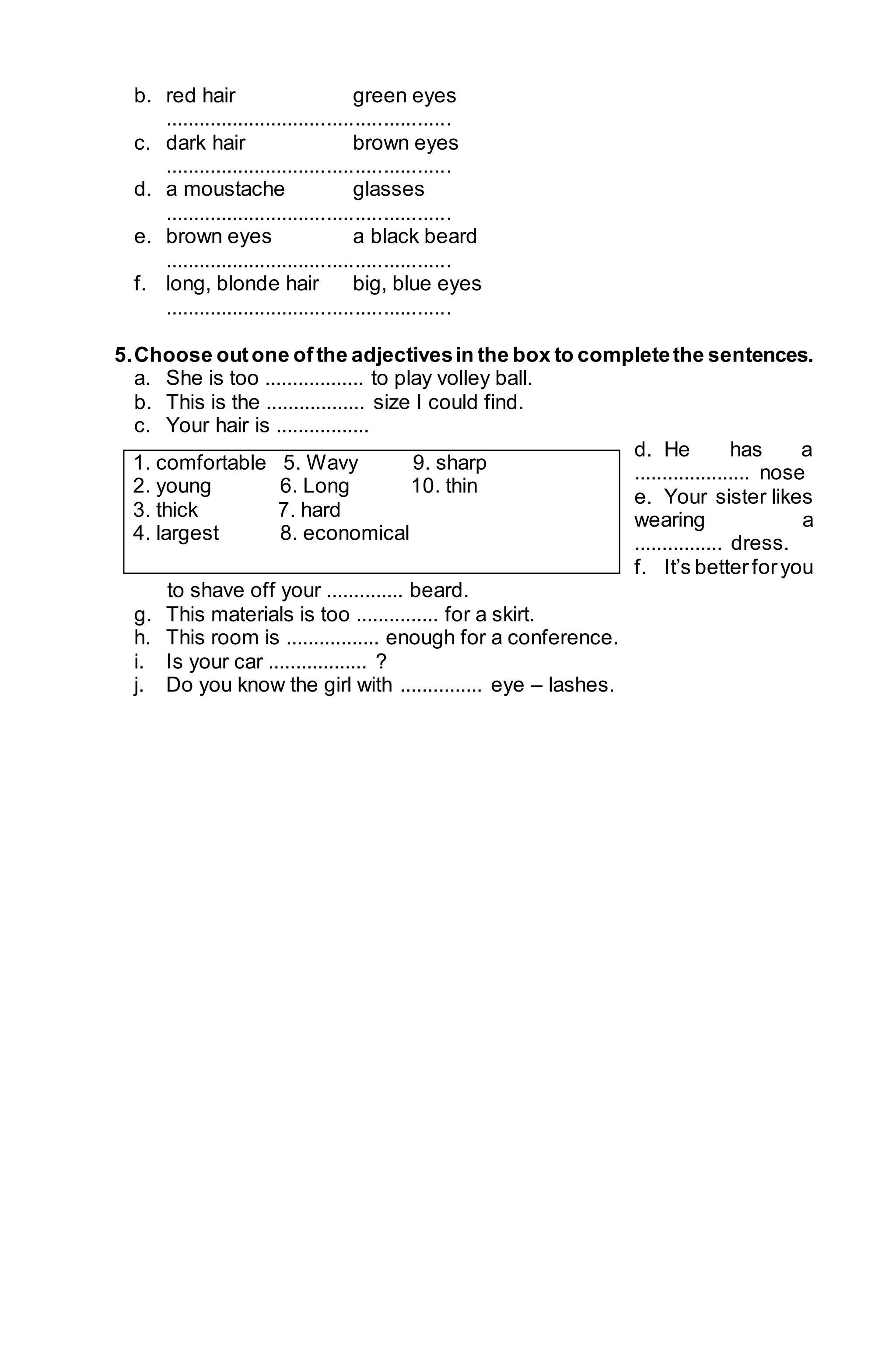 b. red hair green eyes 
................................................... 
c. dark hair brown eyes 
................................................... 
d. a moustache glasses 
................................................... 
e. brown eyes a black beard 
................................................... 
f. long, blonde hair big, blue eyes 
................................................... 
5. Choose out one of the adjectives in the box to complete the sentences. 
a. She is too .................. to play volley ball. 
b. This is the .................. size I could find. 
c. Your hair is ................. 
d. He has a 
..................... nose 
e. Your sister likes 
wearing a 
................ dress. 
f. It’s better for you 
1. comfortable 5. Wavy 9. sharp 
2. young 6. Long 10. thin 
3. thick 7. hard 
4. largest 8. economical 
to shave off your .............. beard. 
g. This materials is too ............... for a skirt. 
h. This room is ................. enough for a conference. 
i. Is your car .................. ? 
j. Do you know the girl with ............... eye – lashes. 
 