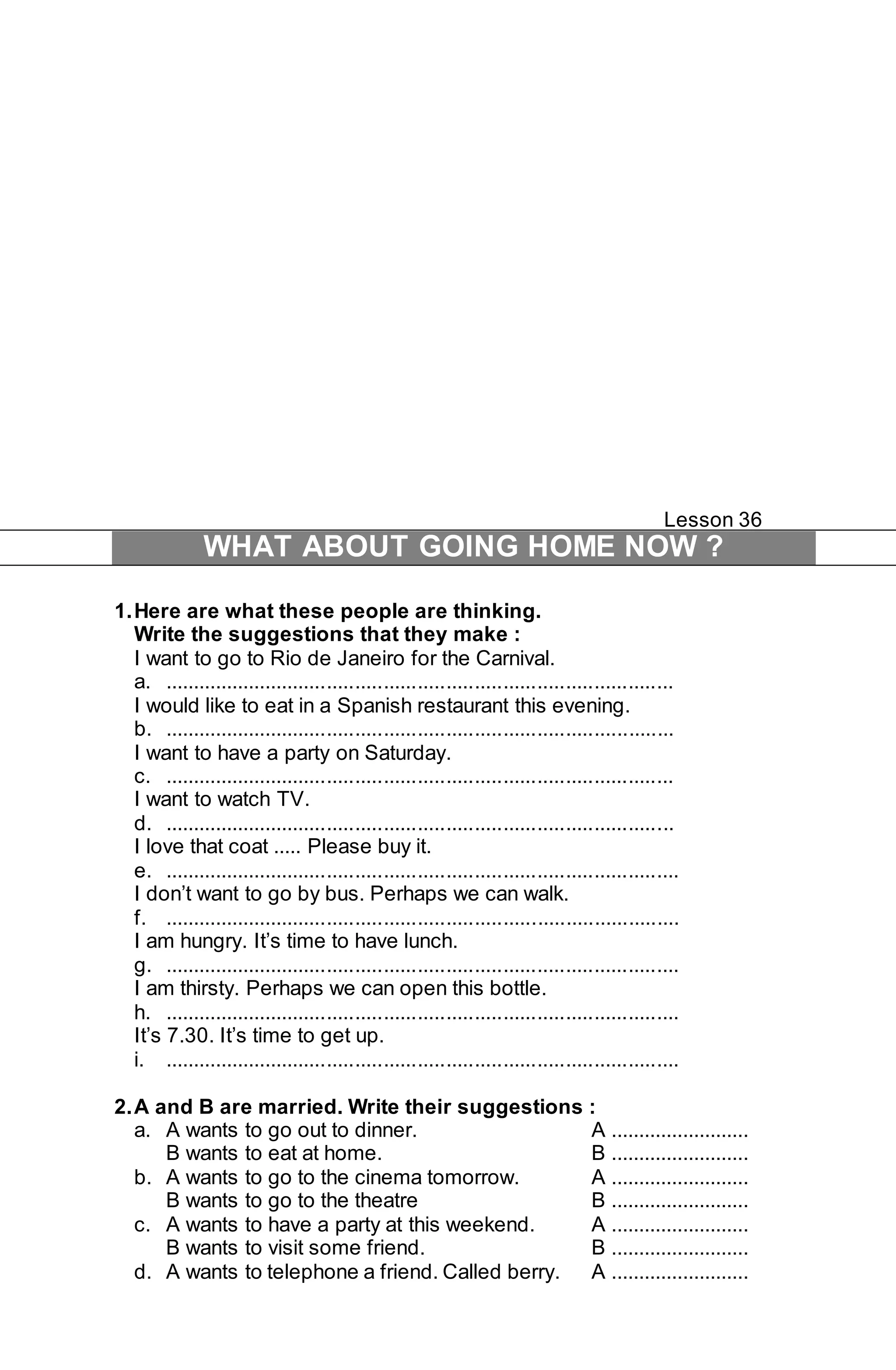 Lesson 36 
WHAT ABOUT GOING HOME NOW ? 
1. Here are what these people are thinking. 
Write the suggestions that they make : 
I want to go to Rio de Janeiro for the Carnival. 
a. .......................................................................................... 
I would like to eat in a Spanish restaurant this evening. 
b. .......................................................................................... 
I want to have a party on Saturday. 
c. .......................................................................................... 
I want to watch TV. 
d. .......................................................................................... 
I love that coat ..... Please buy it. 
e. ........................................................................................... 
I don’t want to go by bus. Perhaps we can walk. 
f. ........................................................................................... 
I am hungry. It’s time to have lunch. 
g. ........................................................................................... 
I am thirsty. Perhaps we can open this bottle. 
h. ........................................................................................... 
It’s 7.30. It’s time to get up. 
i. ........................................................................................... 
2. A and B are married. Write their suggestions : 
a. A wants to go out to dinner. A ......................... 
B wants to eat at home. B ......................... 
b. A wants to go to the cinema tomorrow. A ......................... 
B wants to go to the theatre B ......................... 
c. A wants to have a party at this weekend. A ......................... 
B wants to visit some friend. B ......................... 
d. A wants to telephone a friend. Called berry. A ......................... 
 