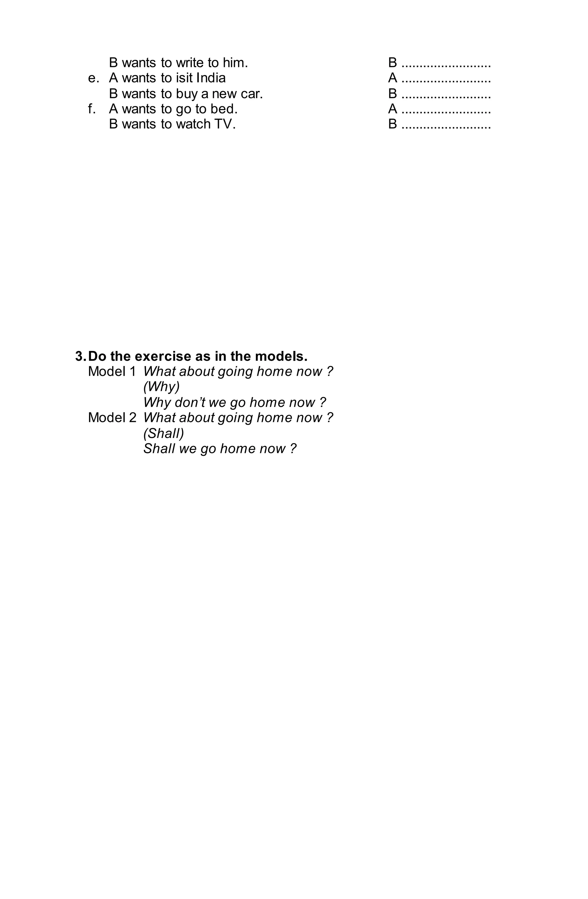 B wants to write to him. B ......................... 
e. A wants to isit India A ......................... 
B wants to buy a new car. B ......................... 
f. A wants to go to bed. A ......................... 
B wants to watch TV. B ......................... 
3. Do the exercise as in the models. 
Model 1 What about going home now ? 
(Why) 
Why don’t we go home now ? 
Model 2 What about going home now ? 
(Shall) 
Shall we go home now ? 
 