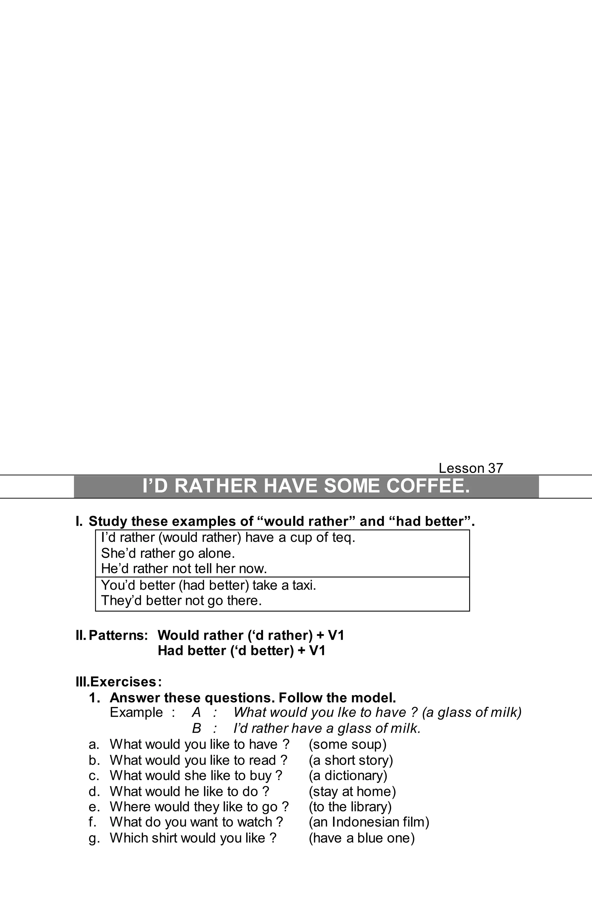 Lesson 37 
I’D RATHER HAVE SOME COFFEE. 
I. Study these examples of “would rather” and “had better”. 
I’d rather (would rather) have a cup of teq. 
She’d rather go alone. 
He’d rather not tell her now. 
You’d better (had better) take a taxi. 
They’d better not go there. 
II. Patterns: Would rather (‘d rather) + V1 
Had better (‘d better) + V1 
III.Exercises : 
1. Answer these questions. Follow the model. 
Example : A : What would you lke to have ? (a glass of milk) 
B : I’d rather have a glass of milk. 
a. What would you like to have ? (some soup) 
b. What would you like to read ? (a short story) 
c. What would she like to buy ? (a dictionary) 
d. What would he like to do ? (stay at home) 
e. Where would they like to go ? (to the library) 
f. What do you want to watch ? (an Indonesian film) 
g. Which shirt would you like ? (have a blue one) 
 