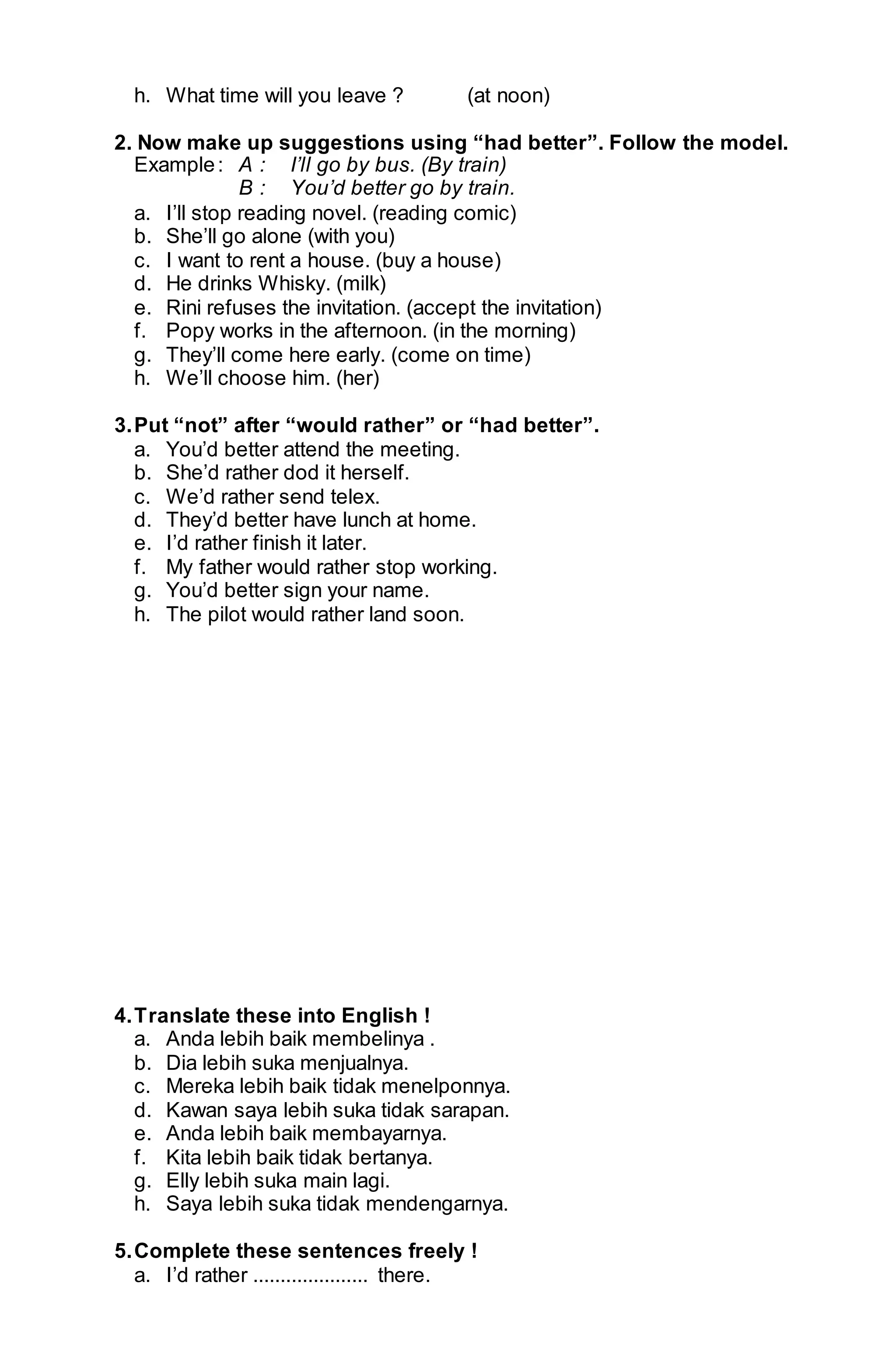 h. What time will you leave ? (at noon) 
2. Now make up suggestions using “had better”. Follow the model. 
Example : A : I’ll go by bus. (By train) 
B : You’d better go by train. 
a. I’ll stop reading novel. (reading comic) 
b. She’ll go alone (with you) 
c. I want to rent a house. (buy a house) 
d. He drinks Whisky. (milk) 
e. Rini refuses the invitation. (accept the invitation) 
f. Popy works in the afternoon. (in the morning) 
g. They’ll come here early. (come on time) 
h. We’ll choose him. (her) 
3. Put “not” after “would rather” or “had better”. 
a. You’d better attend the meeting. 
b. She’d rather dod it herself. 
c. We’d rather send telex. 
d. They’d better have lunch at home. 
e. I’d rather finish it later. 
f. My father would rather stop working. 
g. You’d better sign your name. 
h. The pilot would rather land soon. 
4. Translate these into English ! 
a. Anda lebih baik membelinya . 
b. Dia lebih suka menjualnya. 
c. Mereka lebih baik tidak menelponnya. 
d. Kawan saya lebih suka tidak sarapan. 
e. Anda lebih baik membayarnya. 
f. Kita lebih baik tidak bertanya. 
g. Elly lebih suka main lagi. 
h. Saya lebih suka tidak mendengarnya. 
5. Complete these sentences freely ! 
a. I’d rather ..................... there. 
 