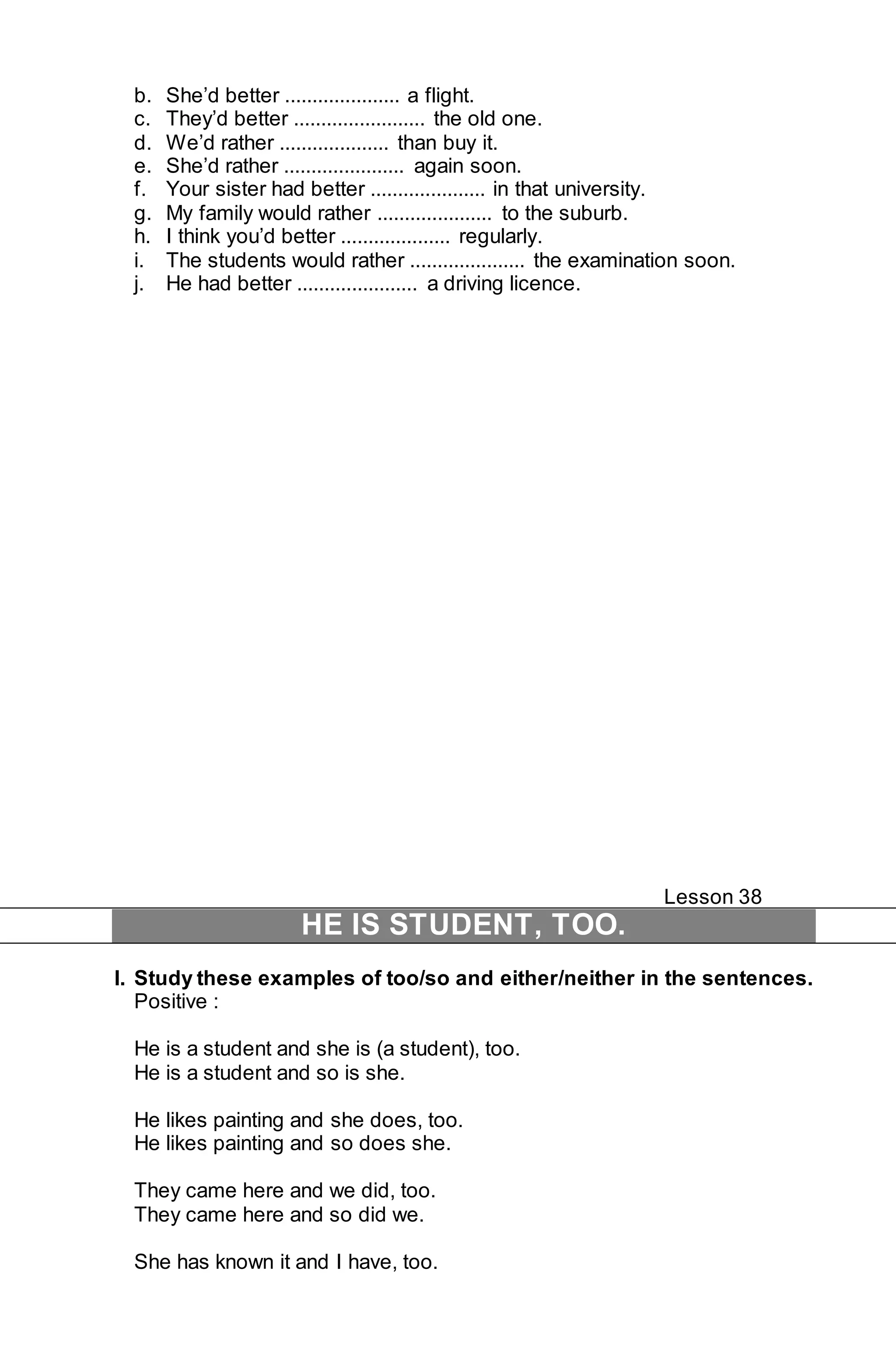 b. She’d better ..................... a flight. 
c. They’d better ........................ the old one. 
d. We’d rather .................... than buy it. 
e. She’d rather ...................... again soon. 
f. Your sister had better ..................... in that university. 
g. My family would rather ..................... to the suburb. 
h. I think you’d better .................... regularly. 
i. The students would rather ..................... the examination soon. 
j. He had better ...................... a driving licence. 
Lesson 38 
HE IS STUDENT, TOO. 
I. Study these examples of too/so and either/neither in the sentences. 
Positive : 
He is a student and she is (a student), too. 
He is a student and so is she. 
He likes painting and she does, too. 
He likes painting and so does she. 
They came here and we did, too. 
They came here and so did we. 
She has known it and I have, too. 
 