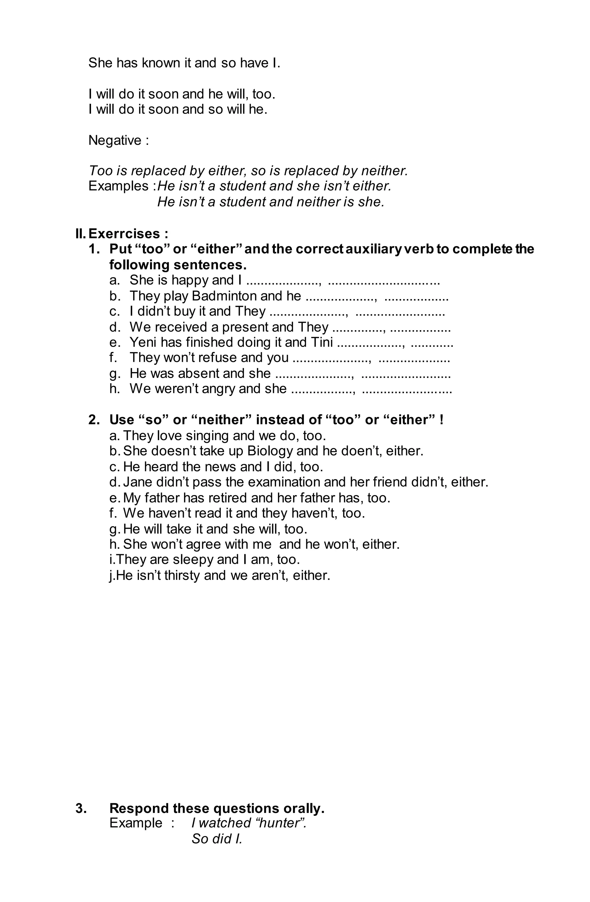 She has known it and so have I. 
I will do it soon and he will, too. 
I will do it soon and so will he. 
Negative : 
Too is replaced by either, so is replaced by neither. 
Examples : He isn’t a student and she isn’t either. 
He isn’t a student and neither is she. 
II. Exerrcises : 
1. Put “too” or “either” and the correct auxiliary verb to complete the 
following sentences. 
a. She is happy and I ...................., ............................... 
b. They play Badminton and he ..................., .................. 
c. I didn’t buy it and They ....................., ......................... 
d. We received a present and They .............., ................. 
e. Yeni has finished doing it and Tini .................., ............ 
f. They won’t refuse and you ....................., .................... 
g. He was absent and she ....................., ......................... 
h. We weren’t angry and she ................., ......................... 
2. Use “so” or “neither” instead of “too” or “either” ! 
a. They love singing and we do, too. 
b. She doesn’t take up Biology and he doen’t, either. 
c. He heard the news and I did, too. 
d. Jane didn’t pass the examination and her friend didn’t, either. 
e. My father has retired and her father has, too. 
f. We haven’t read it and they haven’t, too. 
g. He will take it and she will, too. 
h. She won’t agree with me and he won’t, either. 
i.They are sleepy and I am, too. 
j.He isn’t thirsty and we aren’t, either. 
3. Respond these questions orally. 
Example : I watched “hunter”. 
So did I. 
 