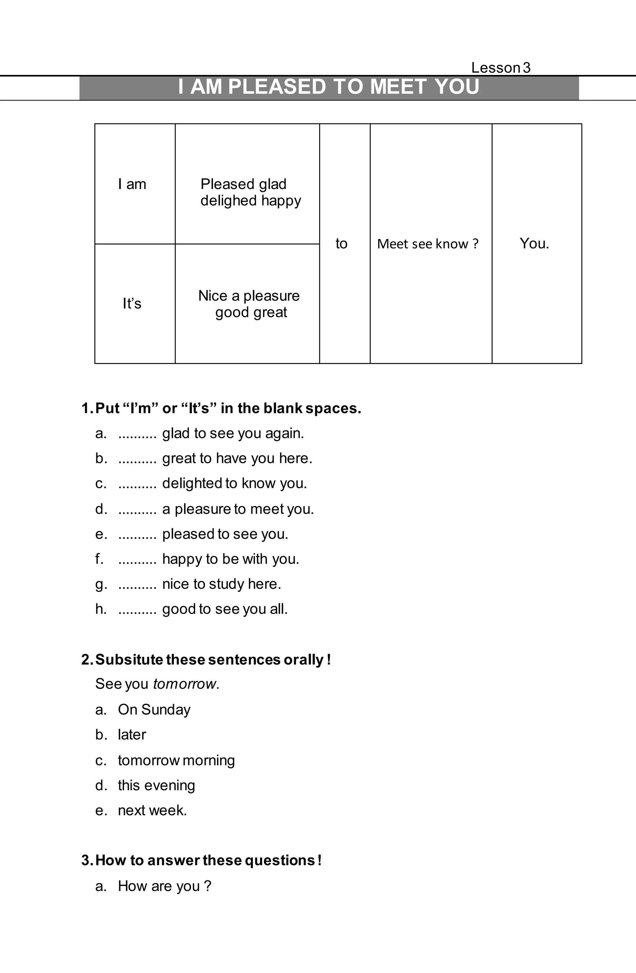 Lesson 3 
I AM PLEASED TO MEET YOU 
I am 
Pleased glad 
delighed happy 
to Meet see know ? You. 
It’s 
Nice a pleasure 
good great 
1. Put “I’m” or “It’s” in the blank spaces. 
a. .......... glad to see you again. 
b. .......... great to have you here. 
c. .......... delighted to know you. 
d. .......... a pleasure to meet you. 
e. .......... pleased to see you. 
f. .......... happy to be with you. 
g. .......... nice to study here. 
h. .......... good to see you all. 
2. Subsitute these sentences orally ! 
See you tomorrow. 
a. On Sunday 
b. later 
c. tomorrow morning 
d. this evening 
e. next week. 
3. How to answer these questions ! 
a. How are you ? 
 