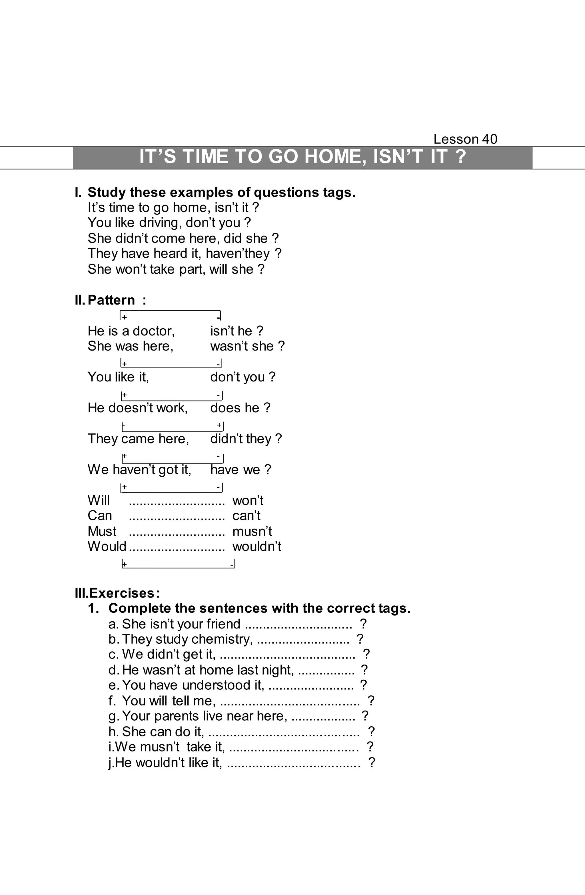Lesson 40 
IT’S TIME TO GO HOME, ISN’T IT ? 
I. Study these examples of questions tags. 
It’s time to go home, isn’t it ? 
You like driving, don’t you ? 
She didn’t come here, did she ? 
They have heard it, haven’they ? 
She won’t take part, will she ? 
II. Pattern : 
+ - 
He is a doctor, isn’t he ? 
She was here, wasn’t she ? 
+ - 
You like it, don’t you ? 
+ - 
He doesn’t work, does he ? 
- + 
They came here, didn’t they ? 
+ - 
We haven’t got it, have we ? 
+ - 
Will ........................... won’t 
Can ........................... can’t 
Must ........................... musn’t 
Would ........................... wouldn’t 
+ - 
III.Exercises : 
1. Complete the sentences with the correct tags. 
a. She isn’t your friend .............................. ? 
b. They study chemistry, .......................... ? 
c. We didn’t get it, ...................................... ? 
d. He wasn’t at home last night, ................ ? 
e. You have understood it, ........................ ? 
f. You will tell me, ....................................... ? 
g. Your parents live near here, .................. ? 
h. She can do it, .......................................... ? 
i.We musn’t take it, .................................... ? 
j.He wouldn’t like it, ..................................... ? 
 