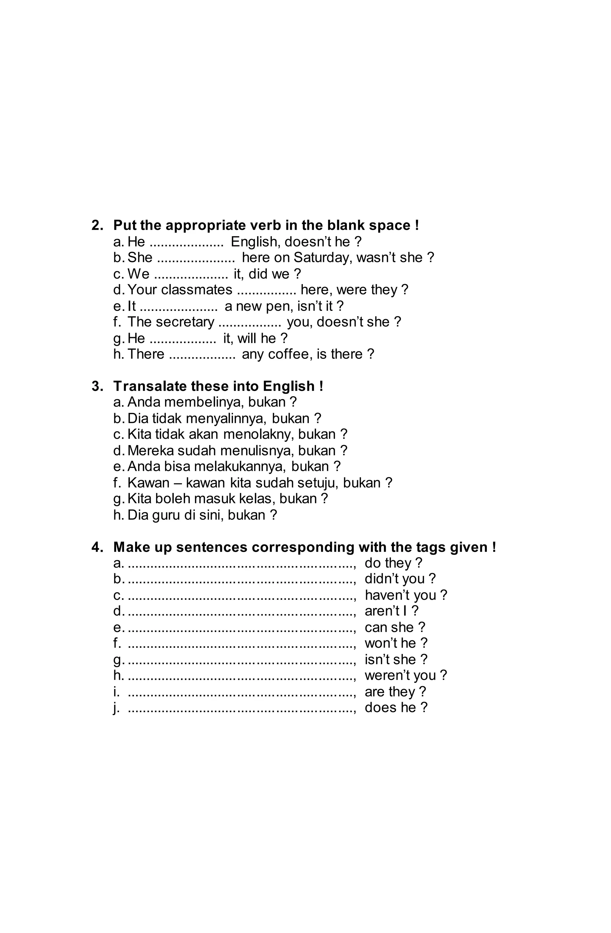 2. Put the appropriate verb in the blank space ! 
a. He .................... English, doesn’t he ? 
b. She ..................... here on Saturday, wasn’t she ? 
c. We .................... it, did we ? 
d. Your classmates ................ here, were they ? 
e. It ..................... a new pen, isn’t it ? 
f. The secretary ................. you, doesn’t she ? 
g. He .................. it, will he ? 
h. There .................. any coffee, is there ? 
3. Transalate these into English ! 
a. Anda membelinya, bukan ? 
b. Dia tidak menyalinnya, bukan ? 
c. Kita tidak akan menolakny, bukan ? 
d. Mereka sudah menulisnya, bukan ? 
e. Anda bisa melakukannya, bukan ? 
f. Kawan – kawan kita sudah setuju, bukan ? 
g. Kita boleh masuk kelas, bukan ? 
h. Dia guru di sini, bukan ? 
4. Make up sentences corresponding with the tags given ! 
a. ..........................................................., do they ? 
b. ..........................................................., didn’t you ? 
c. ..........................................................., haven’t you ? 
d. ..........................................................., aren’t I ? 
e. ..........................................................., can she ? 
f. ..........................................................., won’t he ? 
g. ..........................................................., isn’t she ? 
h. ..........................................................., weren’t you ? 
i. ..........................................................., are they ? 
j. ..........................................................., does he ? 
 