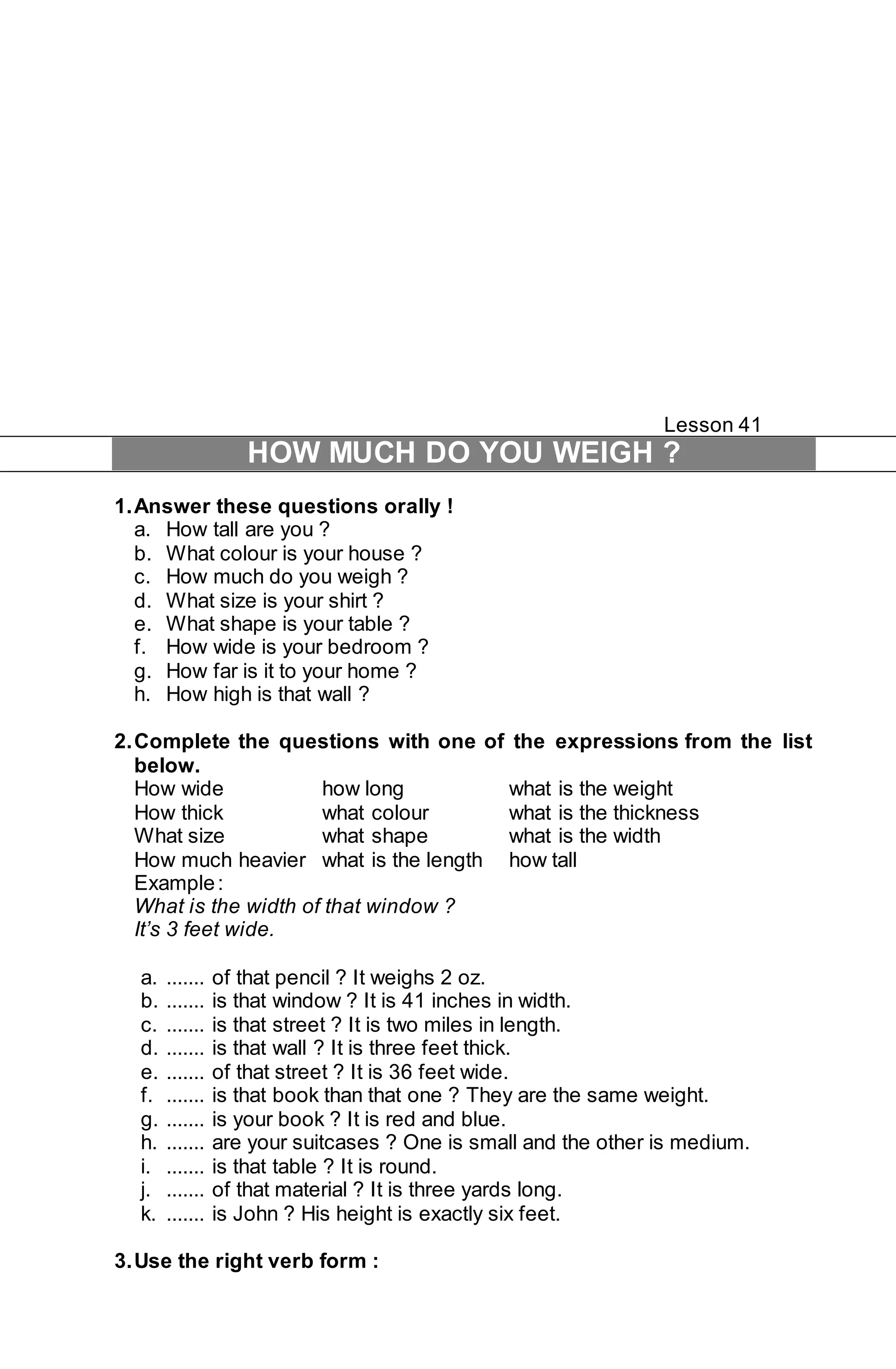 Lesson 41 
HOW MUCH DO YOU WEIGH ? 
1. Answer these questions orally ! 
a. How tall are you ? 
b. What colour is your house ? 
c. How much do you weigh ? 
d. What size is your shirt ? 
e. What shape is your table ? 
f. How wide is your bedroom ? 
g. How far is it to your home ? 
h. How high is that wall ? 
2. Complete the questions with one of the expressions from the list 
below. 
How wide how long what is the weight 
How thick what colour what is the thickness 
What size what shape what is the width 
How much heavier what is the length how tall 
Example : 
What is the width of that window ? 
It’s 3 feet wide. 
a. ....... of that pencil ? It weighs 2 oz. 
b. ....... is that window ? It is 41 inches in width. 
c. ....... is that street ? It is two miles in length. 
d. ....... is that wall ? It is three feet thick. 
e. ....... of that street ? It is 36 feet wide. 
f. ....... is that book than that one ? They are the same weight. 
g. ....... is your book ? It is red and blue. 
h. ....... are your suitcases ? One is small and the other is medium. 
i. ....... is that table ? It is round. 
j. ....... of that material ? It is three yards long. 
k. ....... is John ? His height is exactly six feet. 
3. Use the right verb form : 
 