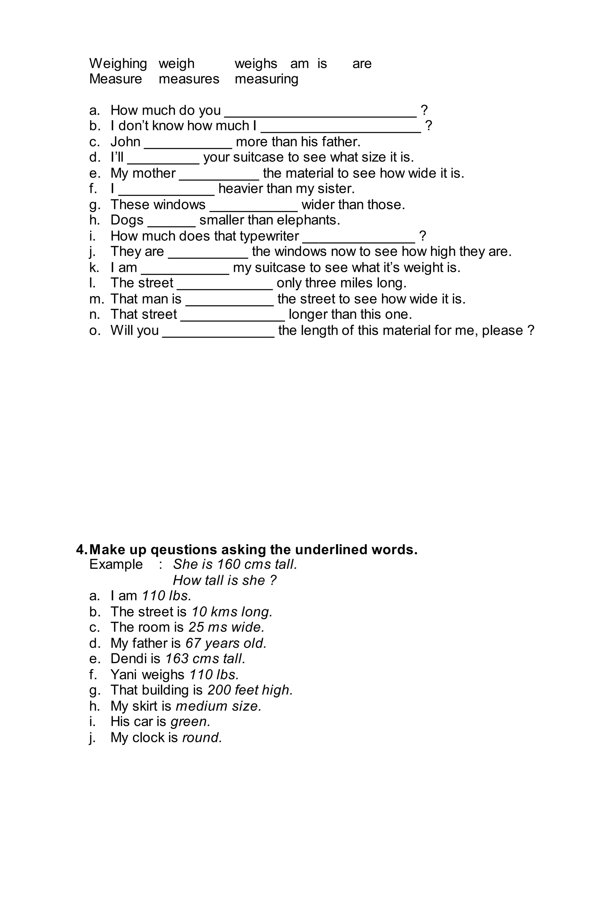 Weighing weigh weighs am is are 
Measure measures measuring 
a. How much do you ________________________ ? 
b. I don’t know how much I ____________________ ? 
c. John ___________ more than his father. 
d. I’ll _________ your suitcase to see what size it is. 
e. My mother __________ the material to see how wide it is. 
f. I ____________ heavier than my sister. 
g. These windows ___________ wider than those. 
h. Dogs ______ smaller than elephants. 
i. How much does that typewriter ______________ ? 
j. They are __________ the windows now to see how high they are. 
k. I am ___________ my suitcase to see what it’s weight is. 
l. The street ____________ only three miles long. 
m. That man is ___________ the street to see how wide it is. 
n. That street _____________ longer than this one. 
o. Will you ______________ the length of this material for me, please ? 
4. Make up qeustions asking the underlined words. 
Example : She is 160 cms tall. 
How tall is she ? 
a. I am 110 lbs. 
b. The street is 10 kms long. 
c. The room is 25 ms wide. 
d. My father is 67 years old. 
e. Dendi is 163 cms tall. 
f. Yani weighs 110 lbs. 
g. That building is 200 feet high. 
h. My skirt is medium size. 
i. His car is green. 
j. My clock is round. 
 