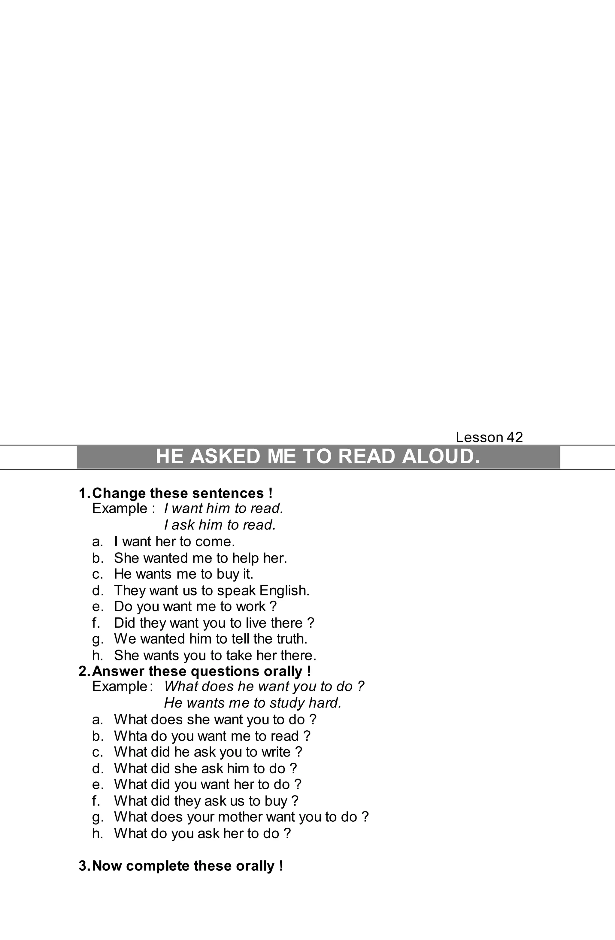 Lesson 42 
HE ASKED ME TO READ ALOUD. 
1. Change these sentences ! 
Example : I want him to read. 
I ask him to read. 
a. I want her to come. 
b. She wanted me to help her. 
c. He wants me to buy it. 
d. They want us to speak English. 
e. Do you want me to work ? 
f. Did they want you to live there ? 
g. We wanted him to tell the truth. 
h. She wants you to take her there. 
2. Answer these questions orally ! 
Example : What does he want you to do ? 
He wants me to study hard. 
a. What does she want you to do ? 
b. Whta do you want me to read ? 
c. What did he ask you to write ? 
d. What did she ask him to do ? 
e. What did you want her to do ? 
f. What did they ask us to buy ? 
g. What does your mother want you to do ? 
h. What do you ask her to do ? 
3. Now complete these orally ! 
 
