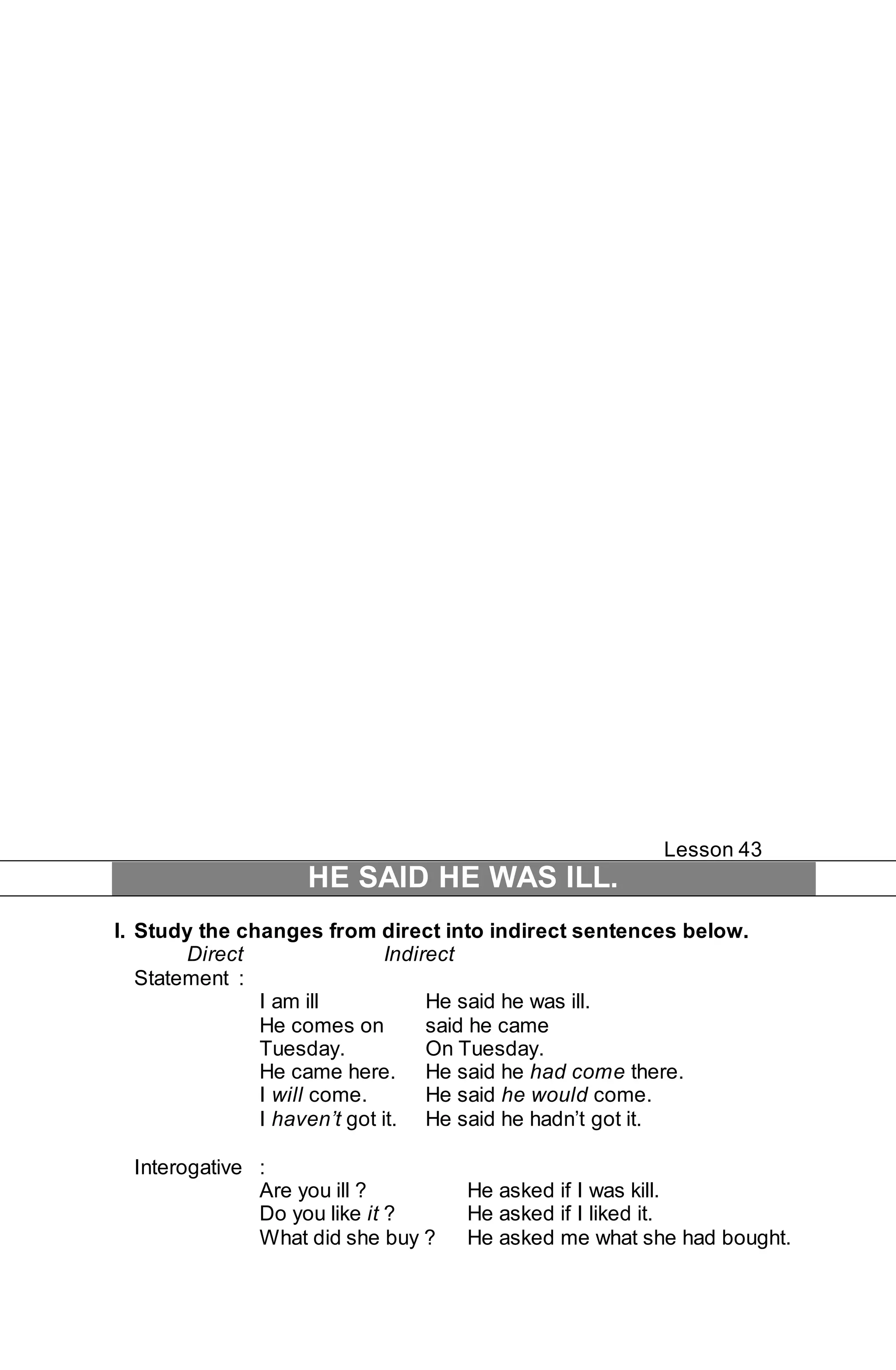 Lesson 43 
HE SAID HE WAS ILL. 
I. Study the changes from direct into indirect sentences below. 
Direct Indirect 
Statement : 
I am ill He said he was ill. 
He comes on said he came 
Tuesday. On Tuesday. 
He came here. He said he had come there. 
I will come. He said he would come. 
I haven’t got it. He said he hadn’t got it. 
Interogative : 
Are you ill ? He asked if I was kill. 
Do you like it ? He asked if I liked it. 
What did she buy ? He asked me what she had bought. 
 