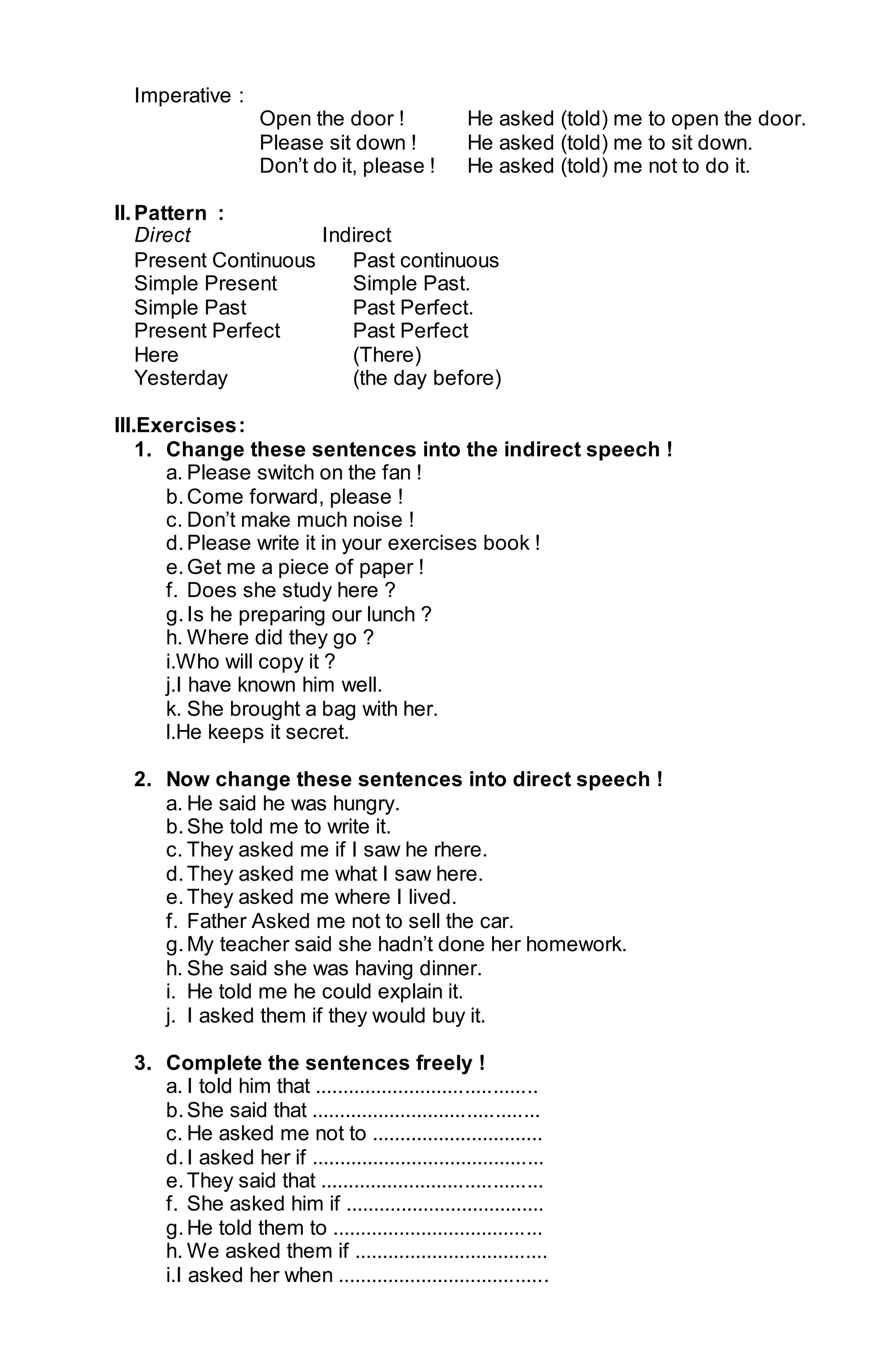 Imperative : 
Open the door ! He asked (told) me to open the door. 
Please sit down ! He asked (told) me to sit down. 
Don’t do it, please ! He asked (told) me not to do it. 
II. Pattern : 
Direct Indirect 
Present Continuous Past continuous 
Simple Present Simple Past. 
Simple Past Past Perfect. 
Present Perfect Past Perfect 
Here (There) 
Yesterday (the day before) 
III.Exercises : 
1. Change these sentences into the indirect speech ! 
a. Please switch on the fan ! 
b. Come forward, please ! 
c. Don’t make much noise ! 
d. Please write it in your exercises book ! 
e. Get me a piece of paper ! 
f. Does she study here ? 
g. Is he preparing our lunch ? 
h. Where did they go ? 
i.Who will copy it ? 
j.I have known him well. 
k. She brought a bag with her. 
l.He keeps it secret. 
2. Now change these sentences into direct speech ! 
a. He said he was hungry. 
b. She told me to write it. 
c. They asked me if I saw he rhere. 
d. They asked me what I saw here. 
e. They asked me where I lived. 
f. Father Asked me not to sell the car. 
g. My teacher said she hadn’t done her homework. 
h. She said she was having dinner. 
i. He told me he could explain it. 
j. I asked them if they would buy it. 
3. Complete the sentences freely ! 
a. I told him that ........................................ 
b. She said that ......................................... 
c. He asked me not to ............................... 
d. I asked her if .......................................... 
e. They said that ........................................ 
f. She asked him if .................................... 
g. He told them to ...................................... 
h. We asked them if ................................... 
i.I asked her when ...................................... 
 