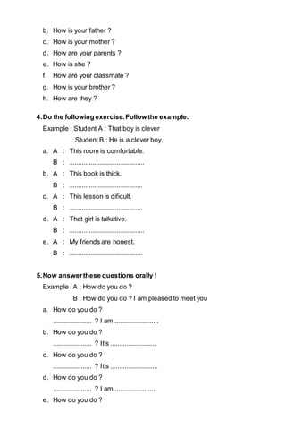 b. How is your father ? 
c. How is your mother ? 
d. How are your parents ? 
e. How is she ? 
f. How are your classmate ? 
g. How is your brother ? 
h. How are they ? 
4. Do the following exercise. Follow the example. 
Example : Student A : That boy is clever 
Student B : He is a clever boy. 
a. A : This room is comfortable. 
B : .......................................... 
b. A : This book is thick. 
B : ......................................... 
c. A : This lesson is dificult. 
B : ......................................... 
d. A : That girl is talkative. 
B : .......................................... 
e. A : My friends are honest. 
B : ......................................... 
5. Now answer these questions orally ! 
Example : A : How do you do ? 
B : How do you do ? I am pleased to meet you 
a. How do you do ? 
...................... ? I am ......................... 
b. How do you do ? 
...................... ? It’s .......................... 
c. How do you do ? 
...................... ? It’s ........................... 
d. How do you do ? 
...................... ? I am ........................ 
e. How do you do ? 
 