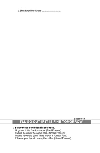 j.She asked me where ............................... 
Lesson 44 
I’LL GO OUT IF IT IS FINE TOMORROW. 
I. Study these conditional sentences. 
I’ll go out if it is fine tomorrow. (Real Present) 
I would be glad if he came here. (Unreal Present) 
I would have told you if I had known it (Unreal Past) 
If I were you, I would accept his offer. (Unreal Present) 
 
