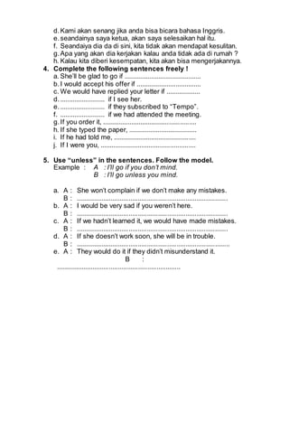 d. Kami akan senang jika anda bisa bicara bahasa Inggris. 
e. seandainya saya ketua, akan saya selesaikan hal itu. 
f. Seandaiya dia da di sini, kita tidak akan mendapat kesulitan. 
g. Apa yang akan dia kerjakan kalau anda tidak ada di rumah ? 
h. Kalau kita diberi kesempatan, kita akan bisa mengerjakannya. 
4. Complete the following sentences freely ! 
a. She’ll be glad to go if ........................................... 
b. I would accept his offer if .................................... 
c. We would have replied your letter if ................... 
d. ......................... if I see her. 
e. ......................... if they subscribed to “Tempo”. 
f. ......................... if we had attended the meeting. 
g. If you order it, .................................................... 
h. If she typed the paper, ...................................... 
i. If he had told me, .............................................. 
j. If I were you, ..................................................... 
5. Use “unless” in the sentences. Follow the model. 
Example : A : I’ll go if you don’t mind. 
B : I’ll go unless you mind. 
a. A : She won’t complain if we don’t make any mistakes. 
B : ................................................................................... 
b. A : I would be very sad if you weren’t here. 
B : ................................................................................... 
c. A : If we hadn’t learned it, we would have made mistakes. 
B : ................................................................................... 
d. A : If she doesn’t work soon, she will be in trouble. 
B : .................................................................................... 
e. A : They would do it if they didn’t misunderstand it. 
B : 
.................................................................... 
