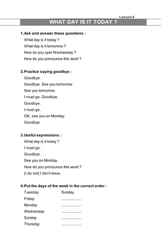 Lesson 4 
WHAT DAY IS IT TODAY ? 
1. Ask and answer these questions : 
What day is it today ? 
What day is it tomorrow ? 
How do you spel Wednesday ? 
How do you pronounce this word ? 
2. Practice saying goodbye : 
Goodbye. 
Goodbye. See you tomorrow. 
See you tomorrow. 
I must go. Goodbye. 
Goodbye. 
I must go. 
OK . see you on Monday. 
Goodbye. 
3. Useful expressions : 
What day is it today ? 
I must go. 
Goodbye. 
See you on Monday. 
How do you pronounce this word ? 
(I do not) I don’t know. 
4. Put the days of the week in the correct order : 
Tuesday Sunday 
Friday .................... 
Monday .................... 
Wednesday .................... 
Sunday .................... 
Thursday .................... 
 