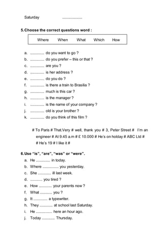 Saturday .................... 
5. Choose the correct questions word : 
Where When What Which How 
a. .............. do you want to go ? 
b. .............. do you prefer – this or that ? 
c. .............. are you ? 
d. .............. is her address ? 
e. .............. do you do ? 
f. .............. is there a train to Brasilia ? 
g. .............. much is this car ? 
h. .............. is the manager ? 
i. .............. is the name of your company ? 
j. .............. old is your brother ? 
k. .............. do you think of this film ? 
# To Paris # That.Very # well, thank you # 3, Peter Street # I’m an 
engineer # At 9.45 a.m # £ 10.000 # He’s on holday # ABC Ltd # 
# He’s 19 # I like it # 
6. Use “is”, “are”, “was” or “were”. 
a. He .............. in today. 
b. Where ................ you yesterday. 
c. She ............. ill last week. 
d. ............ you tired ? 
e. How ............. your parents now ? 
f. What ............ you ? 
g. It .............. a typewriter. 
h. They ............. at school last Saturday. 
i. He ................ here an hour ago. 
j. Today ............. Thursday. 
 