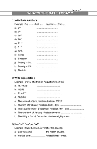 Lesson 5 
WHAT’S THE DATE TODAY ? 
1. write these numbers : 
Example : 1st .......... first ..... second ..... 2nd ..... 
a) 3rd ………………………. 
b) 7th ………………………. 
c) 15th ………………………. 
d) 20th ………………………. 
e) 22nd ………………………. 
f) 31st ………………………. 
g) Fifth ………………………. 
h) Tenth ………………………. 
i) Sixteenth ………………………. 
j) Twenty – first ………………………. 
k) Twenty – fifth ………………………. 
l) Thirtieth ………………………. 
2. Write these dates : 
Example : 3/8/10 The third of August nineteen ten. 
a. 15/10/25 ...................................... 
b. 1/3/49 ...................................... 
c. 22/4/67 ........................................ 
d. 30/7/96 ........................................ 
e. The second of june nineteen thirteen. 2/6/13 
f. The fifth of February nineteen thirty – two. .................................... 
g. The seventeenth of September nineteen fifty – one. ....................... 
h. The twentieth of January nineteen seventy. ................................... 
i. The thirty – first of December nineteen eighty – four. ..................... 
3. Use “in”, “on”, or “of”. 
Example : I was born on November the second. 
a. She will come __________ the month of April. 
b. He was born ___________ nineteen fifty – three. 
 