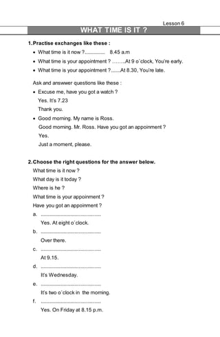 Lesson 6 
WHAT TIME IS IT ? 
1. Practise exchanges like these : 
 What time is it now ?............... 8.45 a.m 
 What time is your appointment ? ……..At 9 o`clock, You’re early. 
 What time is your appointment ?.......At 8.30, You’re late. 
Ask and answwer questions like these : 
 Excuse me, have you got a watch ? 
Yes. It’s 7.23 
Thank you. 
 Good morning. My name is Ross. 
Good morning. Mr. Ross. Have you got an appoinment ? 
Yes. 
Just a moment, please. 
2. Choose the right questions for the answer below. 
What time is it now ? 
What day is it today ? 
Where is he ? 
What time is your appoinment ? 
Have you got an appoinment ? 
a. ............................................ 
Yes. At eight o`clock. 
b. ............................................ 
Over there. 
c. ............................................ 
At 9.15. 
d. ............................................ 
It’s Wednesday. 
e. ............................................ 
It’s two o`clock in the morning. 
f. ............................................ 
Yes. On Friday at 8.15 p.m. 
 