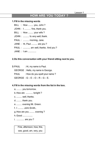 Lesson 1 
HOW ARE YOU TODAY ? 
1. Fill in the missing words 
BILL : How ......... you, John ? 
JOHN : I ........... fine, thank you. 
BILL : How ......... your wife ? 
JOHN : .......... Is very well, thank. 
PAUL : .......... morning, Jane. 
JANE : Hi, Paul .......... are you ? 
PAUL : ............ am well, thanks. And you ? 
JANE : I am .............. 
2. Do this conversation with your friend sitting next to you. 
3. PAUL : Hi, my name is Paul. 
GEORGE : Hello, my name is George. 
PAUL : How do you spell your name ? 
GEORGE : G – E – O – R – G – E. 
4. Fill in the missing words from the list in the box. 
a. ......... you tomorrow. 
b. How are ............ tonight ? 
c. ......... well, thanks. 
d. ......... thank you. 
e. ......... evening Mr. Green. 
f. I .......... John Smith.. 
g. How are you ......... evening ? 
h. Good ................. 
i. ............. are you ? 
Fine, afternoon, how, this, 
see, good, am, very, you 
 