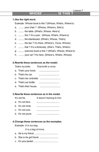 Lesson 7 
WHOSE ............... IS THIS ? 
1. Use the right word. 
Example : Whose book is this ? (Whose, What’s, Where’s) 
a. ......... your chair ? (Whose, Where’s, She’s) 
b. ......... the table. (What’s, Whose, Here’s) 
c. ......... this ? It’s a pen. (Whose, What’s, Where’s) 
d. ......... the blackboard. (What’s, Whose, That’s) 
e. ......... the taxi ? It’s there. (Where’s, Yours, Whose) 
f. ......... that ? It’s a dictionary. (She’s, That’s, What’s) 
g. ......... exercise book is this ? (What’s, Whose, Where’s) 
h. ......... your cat ? It’s here. (Where’s, What’s, Whose) 
2. Rewrite these sentences as the model. 
That’s my knife. That knife is mine. 
a. That’s your book. ................................. 
b. That’s his car. ................................. 
c. That’s her umbrella. ................................. 
d. That’s our bottle. ................................. 
e. That’s their house. ................................. 
3. Rewrite these sentences as in the model. 
It’s not his. It doesn’t belong to him. 
a. It’s not hers. ..................................... 
b. It’s not mine. ..................................... 
c. It’s not ours. ..................................... 
d. It’s not yours. ..................................... 
4. Change these sentences as the examples. 
Example : It is my bag. 
It is a bag of mine. 
a. He is my friend. ...................................... 
b. She is his girl friend. ............................... 
c. It’s your jacket. ....................................... 
 