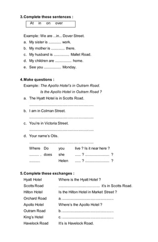 3. Complete these sentences : 
At in on over 
Example : We are ...in... Dover Street. 
a. My sister is ............. work. 
b. My mother is .............. there. 
c. My husband is ................ Mallet Road. 
d. My children are ................. home. 
e. See you .................. Monday. 
4. Make questions : 
Example : The Apollo Hotel’s in Outram Road. 
Is the Apollo Hotel in Outram Road ? 
a. The Hyatt Hotel is in Scotts Road. 
................................................................. 
b. I am in Colman Street. 
................................................................. 
c. You’re in Victoria Street. 
................................................................. 
d. Your name’s Otis. 
................................................................. 
Where Do you live ? Is it near here ? 
.......... . does she ...... ? ......................... ? 
........... Helen ...... ? ......................... ? 
5. Complete these exchanges : 
Hyatt Hotel Where is the Hyatt Hotel ? 
Scotts Road .......................................... it’s in Scotts Road. 
Hilton Hotel Is the Hilton Hotel in Market Street ? 
Orchard Road a. .................................................... 
Apollo Hotel Where’s the Apollo Hotel ? 
Outram Road b. .................................................... 
King’s Hotel c. .................................................... 
Havelock Road It’s is Havelock Road. 
 