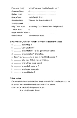 Peninsula Hotel Is the Peninsula Hotel in Arab Street ? 
Coleman Street d. ..................................................... 
Raffles Hotel e. ..................................................... 
Beach Road It’s in Beach Road. 
Sheraton Hotel Where’s the Sheraton Hotel ? 
Victoria Street f. ..................................................... 
Ming Court Hotel Is the Ming Court Hotel in Kim Seng Road ? 
Tanglin Road g. ...................................................... 
Royal Ramada Hotel h. ...................................................... 
Newton Road It’s in Newton Road. 
6. Put “where”, “when”, “what”, or “how” in the blank space. 
a. .............. is your bag ? 
b. .............. were you born ? 
c. .............. is your father ? He is a government worker. 
d. .............. is your mother ? She is fine. 
e. I don’t know ............ he is now. Is he still in Bandung ? 
f. .............. is he here ? He is here on Fridays. 
g. .............. time will you come back ? 
h. .............. is your belt made of ? 
i. .............. nice to see you again. 
j. .............. is your birthday ? 
7. Role – play 
Each student prepares a question about a certain famous place in country 
or abroud and raises the questions to one of his friends. 
Example : A : Where is Panghegar Hotel ? 
B : It’s in Merdeka Street. 
 